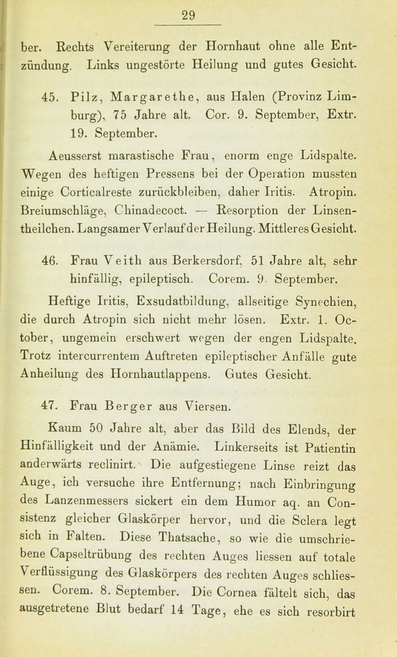 c ber. Rechts Vereiterung der Hornhaut ohne alle Ent- s Zündung. Links ungestörte Heilung und gutes Gesicht. 45. Pilz, Margarethe, aus Halen (Provinz Lim- burg), 75 Jahre alt. Cor. 9. September, Extr. 19. September. Aeusserst marastische Frau, enorm enge Lidspalte. Wegen des heftigen Pressens bei der Operation mussten einige Corticalreste Zurückbleiben, daher Iritis. Atropin. Breiumschläge, Chinadecoct. — Resorption der Linsen- theilchen. Langsamer Verlauf der Heilung. Mittleres Gesicht. 46. Frau Veith aus Berkersdorf, 51 Jahre alt, sehr hinfällig, epileptisch. Corem. 9 September. Heftige Iritis, Exsudatbildung, allseitige Synechien, die durch Atropin sich nicht mehr lösen. Extr. 1. Oc- tober, ungemein erschwert wegen der engen Lidspalte. Trotz intercurrentem Auftreten epileptischer Anfälle gute Anheilung des Hornhautlappens. Gutes Gesicht. 47. Frau Berger aus Viersen. Kaum 50 Jahre alt, aber das Bild des Elends, der Hinfälligkeit und der Anämie. Linkerseits ist Patientin anderwärts reclinirt. Die aufgestiegene Linse reizt das Auge, ich versuche ihre Entfernung; nach Einbringung des Lanzenmessers sickert ein dem Humor aq. an Con- sistenz gleicher Glaskörper hervor, und die Sclera legt sich in Falten. Diese Thatsache, so wie die umschrie- bene Capseitrübung des rechten Auges Hessen auf totale Verflüssigung des Glaskörpers des rechten Auges schlies- sen. Corem. 8. September. Die Cornea fältelt sich, das ausgetretene Blut bedarf 14 Tage, ehe es sich resorbirt