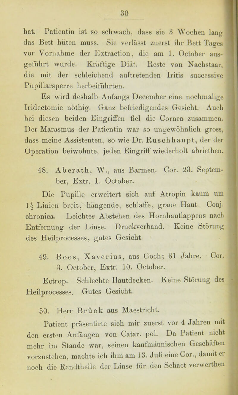 hat. Patientin ist so schwach, dass sie 3 Wochen lang das Bett hüten muss. Sie verlässt zuerst ihr Bett Tages vor Vornahme der Extraction, die am 1. October aus- geführt wurde. Kräftige Diät. Reste von Nachstaar, die mit der schleichend auftretenden Iritis successive Pupillarsperre herbeiführten. Es wird deshalb Anfangs December eine nochmalige Iridectomie nöthig. Ganz befriedigendes Gesicht. Auch bei diesen beiden Eingrijffen fiel die Cornea zusammen. Der Marasmus der Patientin war so ungewöhnlich gross, dass meine Assistenten, so wie Dr. Ruschhaupt, der der Operation beiwohnte, jeden Eingriff wiederholt abriethen. 48. Aberath, W., aus Barmen. Cor. 23. Septem- ber, Extr. 1. October. Die Pupille erweitert sich auf Atropin kaum um 14 Linien breit, hängende, schlaffe, graue Haut. Conj. chronica. Leichtes Abstehen des Hornhautlappens nach Entfernung der Linse. Druckverband. Keine Störung des Heilprooesses, gutes Gesicht. 49. Boos, Xaverius, aus Goch; 61 Jahre. Cor. 3. October, Extr. 10. October. Ectrop. Schlechte Hautdecken. Keine Störung des Heilprooesses. Gutes Gesicht. 50. Herr Brück aus Maestricht. Patient präsentirte sich mir zuerst vor 4 Jahren mit den erstem Anfängen von Catar. pol. Da Patient nicht mehr im Stande war, seinen kaufmännischen Geschäften vorzustehen, machte ich ihm am 13. Juli eine Cor., damit er noch die Randtheile der Linse für den Sehact verwerthen