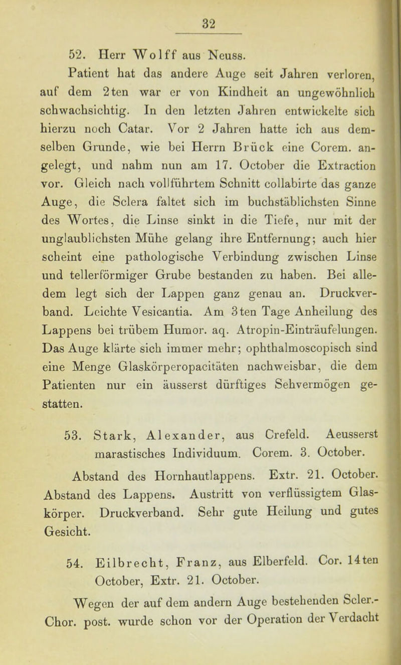 52. Herr Wolff aus Neuss. Patient hat das andere Auge seit Jahren verloren, auf dem 2ten war er von Kindheit an ungewöhnlich schwachsichtig. In den letzten Jahren entwickelte sich hierzu noch Catar. Vor 2 Jahren hatte ich aus dem- selben Grunde, wie bei Herrn Brück eine Corem. an- gelegt, und nahm nun am 17. October die Extraction vor. Gleich nach vollführtem Schnitt collabirte das ganze Auge, die Sclera faltet sich im buchstäblichsten Sinne des Wortes, die Linse sinkt in die Tiefe, nur mit der unglaublichsten Mühe gelang ihre Entfernung; auch hier scheint eine pathologische Verbindung zwischen Linse und tellerförmiger Grube bestanden zu haben. Bei alle- dem legt sich der Lappen ganz genau an. Druckver- band. Leichte Vesicantia. Am 3ten Tage Anheilung des Lappens bei trübem Humor, aq. Atropin-Einträufelungen. Das Auge klärte sich immer mehr; ophthalmoscopisch sind eine Menge Glaskörperopacitäten nachweisbar, die dem Patienten nur ein äusserst dürftiges Sehvermögen ge- statten. 53. Stark, Alexander, aus Crefeld. Aeusserst marastisches Individuum. Corem. 3. October. Abstand des Hoi'nhautlappens. Extr. 21. October. Abstand des Lappens. Austritt von verflüssigtem Glas- körper. Druckverband. Sehr gute Heilung und gutes Gesicht. 54. Eilbrecht, Franz, aus Elberfeld. Cor. 14ten October, Extr. 21. October. Wegen der auf dem andern Auge bestehenden Scler.- Chor. post, wurde schon vor der Operation der Verdacht