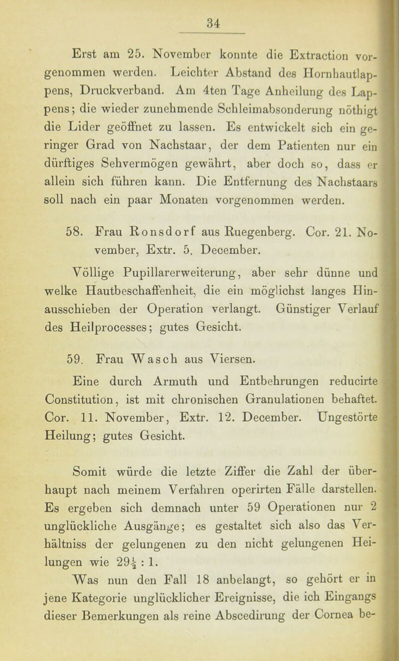 Erst am 25. November konnte die Extraction vor- genommen werden. Leichter Abstand des Ilornhautlap- pens, Druckverband. Am 4ten Tage Anheilung des Lap- pens ; die wieder zunehmende Schleimabsonderung nöthigt die Lider geöffnet zu lassen. Es entwickelt sich ein ge- ringer Grad von Nachstaar, der dem Patienten nur ein dürftiges Sehvermögen gewährt, aber doch so, dass er allein sich führen kann. Die Entfernung des Nachstaars soll nach ein paar Monaten vorgenommen werden. 58. Frau Ronsdorf aus Ruegenberg. Cor. 21. No- vember, Extr. 5. Deoember. Völlige Pupillarerweiterung, aber sehr dünne und welke Hautbeschaffenheit, die ein möglichst langes Hin- ausschieben der Operation verlangt. Günstiger Verlauf des Heilprocesses; gutes Gesicht. 59. Frau Wasch aus Viersen. Eine durch Armuth und Entbehrungen reducirte Constitution, ist mit chronischen Granulationen behaftet. Cor. 11. November, Extr. 12. December. Ungestörte Heilung; gutes Gesicht. Somit würde die letzte Ziffer die Zahl der über- haupt nach meinem Verfahren operirten Fälle darstellen. Es ergeben sich demnach unter 59 Operationen nur 2 unglückliche Ausgänge; es gestaltet sich also das Ver- hältniss der gelungenen zu den nicht gelungenen Hei- lungen wie 294 : 1. Was nun den Fall 18 anbelangt, so gehört er in jene Kategorie unglücklicher Ereignisse, die ich Eingangs dieser Bemerkungen als reine Abscedii’ung der Cornea be-
