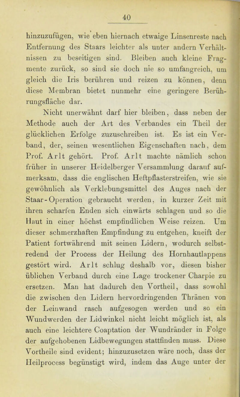 hinzuzufügen, wie eben hiernach etwaige Linsenreste nach Entfernung des Staars leichter als unter andern Verhält- nissen zu beseitigen sind. Bleiben auch kleine Frag- mente zurück, so sind sie doch nie so umfangreich, um gleich die Iris berühren und reizen zu können, denn diese Membran bietet nunmehr eine geringere Berüh- rungsfläche dar. Nicht unerwähnt darf hier bleiben, dass neben der Methode auch der Art des Verbandes ein Theil der glücklichen Erfolge zuzuschreiben ist. Es ist ein Ver- band, der, seinen wesentlichen Eigenschaften nach, dem Prof. Arlt gehört. Prof. Arlt machte nämlich schon früher in unserer Heidelberger Versammlung darauf auf- merksam, dass die englischen Heftpflasterstreifen, wie sie gewöhnlich als Verklebungsmittel des Auges nach der Staar-Operation gebraucht werden, in kurzer Zeit mit ihren scharfen Enden sich einwärts schlagen und so die Haut in einer höchst empfindlichen Weise reizen. Um dieser schmerzhaften Empfindung zu entgehen, kneift der Patient fortwährend mit seinen Lidern, wodurch selbst- redend der Prooess der Heilung des Hornhautlappens gestört wird. Arlt schlug deshalb vor, diesen bisher üblichen Verband durch eine Lage trockener Charpie zu ersetzen. Man hat dadurch den Vortheil, dass sowohl die zwischen den Lidern hervordringenden Thränen von der Leinwand rasch aufgesogen werden und so ein Wund werden der Lidwinkel nicht leicht möglich ist, als auch eine leichtere Coaptation der Wundränder in Folge der aufgehobenen Lidbewegungen stattfinden muss. Diese Vortheile sind evident; hinzuzusetzen wäre noch, dass der lleilprocess begünstigt wird, indem das Auge unter der