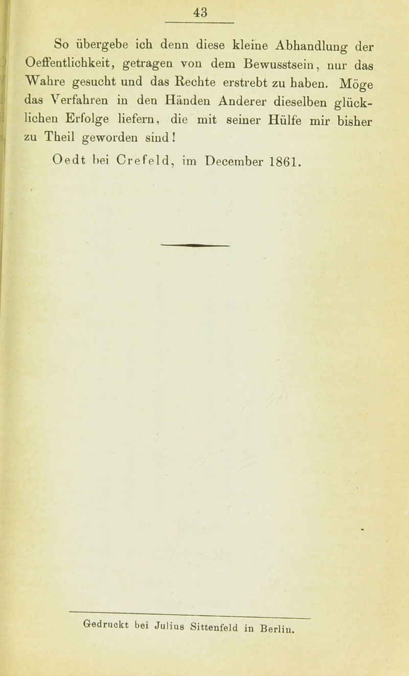 So übergebe ich denn diese kleine Abhandlung der Oeffentliohkeit, getragen von dem Bewusstsein, nur das Wahre gesucht und das Rechte erstrebt zu haben. Möge das Verfahren in den Händen Anderer dieselben glück- lichen Erfolge liefern, die mit seiner Hülfe mir bisher zu Theil geworden sind! Oedt bei Crefeld, im December 1861. Gedruckt bei Julius Sittenfeld in Berlin.