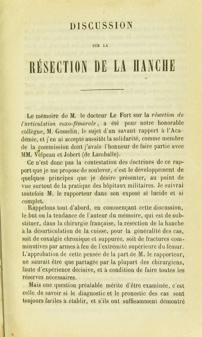 DISCUSSION SÜK LA. RÉSECTION DE LA HANCHE Le mémoire de M. le docteur Le Fort sur la résection de l'articulation coxo-fémorale, a été pour notre honorable collègue, M. Gosselin, le sujet d’un savant rapport à l’Aca- démie, et j’en ai accepté aussitôt la solidarité, comme membre de la commission dont j’avais l’honneur de faire partie avec MM. Velpeau et Jobert (de Lamballe). Ce n’est donc pas la contestation des doctrines de ce rap- port que je me propose de soulever, c’est le développement de quelques principes que je désire présenter, au point de vue surtout de la pratique des hôpitaux militaires. Je suivrai toutefois M. le rapporteur dans son exposé si lucide et si complet. Rappelons tout d’abord, en commençant cette discussion, le but ou la tendance de l’auteur du mémoire, qui est de sub- stituer, dans la chirurgie française, la résection de la hanche à la désarticulation de la cuisse, pour la généralité des cas, soit de coxalgie chronique et suppurée, soit de fractures com- minutives par armes à feu de l’extrémité supérieure du fémur. L’approbation de cette pensée de la part de M. le rapporteur, ne saurait être que partagée par la plupart des chirurgiens, faute d’expérience décisive, et k condition de faire toutes les réserves nécessaires. Mais une question préalable mérite d’être examinée, c’est celle de savoir si le diagnostic et le pronostic des cas sont toujours faciles k établir, et s’ils ont suffisamment démontré