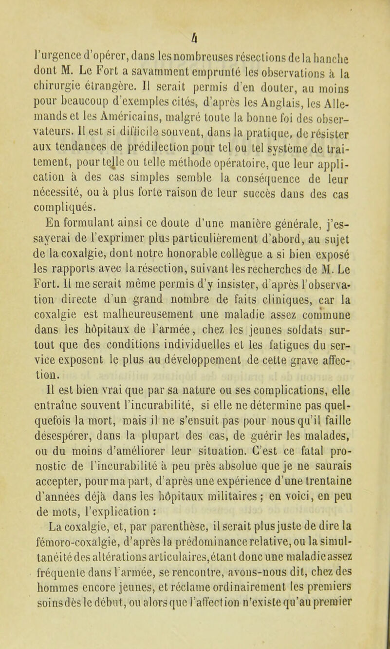 h l’urgence d’opérer, dans les nombreuses réseclions delà hanche dont M. Le Fort a savamment emprunté les observations à la chirurgie étrangère. Il serait permis d'en douter, au moins pour beaucoup d’exemples cités, d’après les Anglais, les Alle- mands et les Américains, malgré toute la bonne foi des obser- vateurs. Il est si diflicile souvent, dans la pratique, de résister aux tendances de prédilection pour tel ou tel système de trai- tement, pourtejleou telle méthode opératoire, que leur appli- cation à des cas simples semble la consétjuence de leur nécessité, ou à plus forte raison de leur succès dans des cas compliqués. En formulant ainsi ce doute d’une manière générale, j’es- sayerai de l’exprimer plus particulièrement d’abord, au sujet de la coxalgie, dont notre honorable collègue a si bien exposé les rapports avec la résection, suivant les recherches de M. Le Fort. 11 me serait même permis d’y insister, d’après l’observa- tion directe d’un grand nombre de faits cliniques, car la coxalgie est malheureusement une maladie assez conimune dans les hôpitaux de l’armée, chez les jeunes soldats sur- tout que des conditions individuelles et les fatigues du ser- vice exposent le plus au développement de cette grave affec- tion. Il est bien vrai que par sa nature ou ses complications, elle entraîne souvent l’incurabilité, si elle ne détermine pas quel- quefois la mort, mais il ne s’ensuit pas pour nous qu’il faille désespérer, dans la plupart des cas, de guérir les malades, ou du moins d’améliorer leur situation. C’est ce fatal pro- nostic de l’incurabilité à peu près absolue que je ne saurais accepter, pour ma part, d’après une expérience d’une trentaine d’années déjà dans les hôpitaux militaires; en voici, en peu de mots, l’explication : La coxalgie, et, par parenthèse, il serait plus juste de dire la fémoro-coxalgie, d’après la prédominance relative, ou la simul- tanéité des altérations articulaires,étant donc une maladie assez fréquente dans Tarmée, se rencontre, avons-nous dit, chez des hommes encore jeunes, et réclame ordinairement les premiers soinsdèsledébut, ou alorsque l’affection n’existequ’aupremier