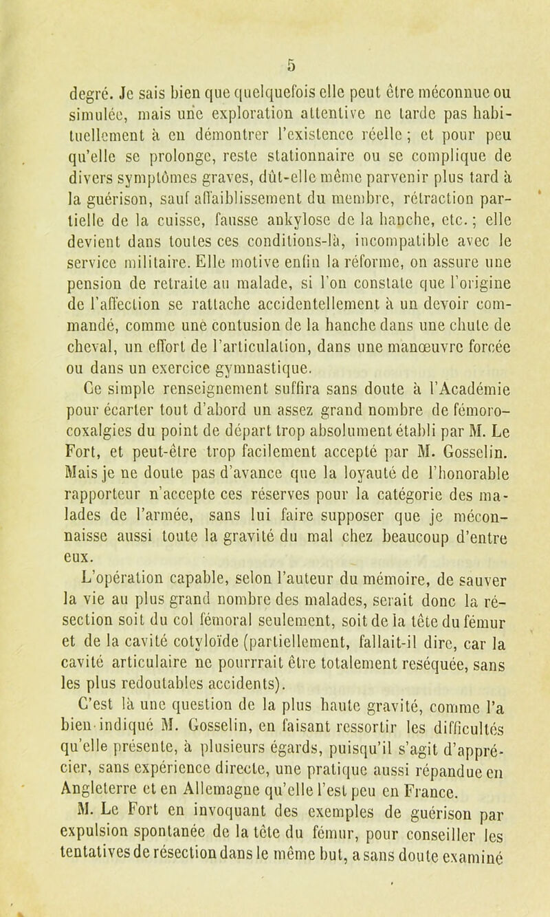 degré. Je sais bien que quelquefois elle peut être méconnue ou simulée, mais une exploration attentive ne larde pas habi- tuellement à en démontrer l’existence réelle ; et pour peu qu’elle se prolonge, reste stationnaire ou se complique de divers symptômes graves, dût-elle même parvenir plus tard à la guérison, sauf alTaiblissement du membre, rétraction par- tielle de la cuisse, fausse ankylosé de la hanche, etc. ; elle devient dans toutes ces condilions-là, incompatible avec le service militaire. Elle motive enlin la réforme, on assure une pension de retraite au malade, si l’on constate que l’origine de l’affection se rattache accidentellement à un devoir com- mandé, comme une contusion de la hanche dans une chute de cheval, un effort de l’arliculalion, dans une manœuvre forcée ou dans un exercice gymnastique. Ce simple renseignement suffira sans doute à l’Académie pour écarter tout d’abord un assez grand nombre de fémoro- coxalgies du point de départ trop absolument établi par M. Le Fort, et peut-être trop facilement accepté par M. Gosselin. Mais je ne doute pas d’avance que la loyauté de l’honorable rapporteur n’accepte ces réserves pour la catégorie des ma- lades de l’armée, sans lui faire supposer que je mécon- naisse aussi toute la gravité du mal chez beaucoup d’entre eux. L’opération capable, selon l’auteur du mémoire, de sauver la vie au plus grand nombre des malades, serait donc la ré- section soit du col fémoral seulement, soit de la tête du fémur et de la cavité cotyloïde (partiellement, fallait-il dire, car la cavité articulaire ne pourrrait être totalement réséquée, sans les plus redoutables accidents). C’est là une question de la plus haute gravité, comme l’a bien indiqué M. Gosselin, en faisant ressortir les difficultés qu’elle présente, à plusieurs égards, puisqu’il s’agit d’appré- cier, sans expérience directe, une pratique aussi répandue en Angleterre et en Allemagne qu’elle l’est peu en France. M. Le Fort en invoquant des exemples de guérison par expulsion spontanée de la tête du fémur, pour conseiller les tentatives de résection dans le même but, a sans doute examiné
