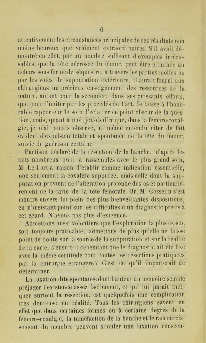 atlcnlivemenl les circoiislancesprincipalos deccs résultats non moins heureux (pie vraiment extraordinaires. S’il avait dé- montré .en elVet, par un nombre suffisant d’exemples irrécu- sables, (pie la lète nécrosée du fémur, peut être élimin('e au dehors sous forme de séipiestre, à travers les parties molles ou par les voies de suppuration extérieure, il aurait fourni aux chirurgiens un précieux enseignement des ressources de la nature, autant pour la seconder, dans ses puissants efVorls, (jiie pour l’imiter par les procédés de l’art. .le laisse à l’hono- rable rapporteur le soin d’éclairer ce point obscur de la qu(?s tion, mais, quant à moi, jedoisdire ([ue, dans la fémoro-coxal- gie, je n’ai jamais observé, ni même entendu citer de fait évident d’expulsion totale et spontanée de la tête du fémur, suivie de guérison certaine. Partisan déclaré de la résection de la hanche, d’après les faits nombreux qu’il a rassemblés avec le plus grand soin, M. Le Fort a raison d’établir comme indication essentielle, non-seulement la coxalgie suppurée, mais celle dont la sup- puration provient de l’altération profonde des os et particuliè- rement de la carie de la tête fémorale. Or, M. Gosselin s’est montré envers lui plein des plus bienveillantes dispositions, en n’insistant point sur les difficultés d’un diagnostic précis à cet égard. N’ayons pas plus d’exigence. Admettons aussi volontiers que l’exploration la plus exacte soit toujours praticable, admettons de plus qu’elle ne laisse point de doute sur la source de la suppuration et sur la réalité de la carie, s’ensuit-il cependant que le diagnostic ait été fixé avec la même certitude pour toutes les résections praliqiu’es par la chirurgie étrangère? C’est ce qu’il importerait de déterminer. La luxation dite spontanée dont l’auteur du mémoire semble préjuger l’existence assez facilement, et (|ui lui paraît indi- quer surtout la résection, est quelquefois une complication très douteuse en réalité. Tous les chirurgiens savent en elTet que dans certaines formes ou à certains degrés de la fémoro-coxalgie, la tuméfaction de la hanche et le raccourcis- sement du membre peuvent simuler une luxation consécu-