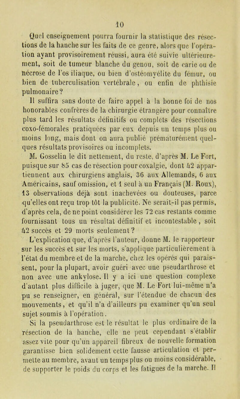 (Juel cnseigneinenl pourra fournir la slalislique des résec- lioûs de la hauclie sur les fails de ce genre, alors que l’opéra- tion ayant provisoirement réussi, aura été suivie ultérieure- ment, soit de tumeur blanche du genou, soit de carie ou de nécrose de l’os iliaque, ou bien d’ostéomyélite du fémur, ou bien de tuberculisation vertébrale, ou enfin de phthisie pulmonaire? Il suffira sans doute de faire appel à la bonne foi de nos honorables confrères de la chirurgie étrangère pour connaître plus tard les résultats définitifs ou complets des résections coxo-fémorales pratiquées par eux depuis un temps plus ou moins long, mais dont on aura publié prémalurénient quel- ques résultats provisoires ou incomplets. M. Gosselin le dit nettement, du reste, d’après M. Le Fort, puisque sur 85 cas de résection pour coxalgie, dont û2 appar- tiennent aux chirurgiens anglais, 36 aux Allemands, 6 aux Américains, sauf omission, et 1 seul à un Français (M. Roux), 13 observations déjà sont inachevées ou douteuses, parce qu’elles ont reçu trop tôt la publicité. Ne serait-il pas permis, d’après cela, de ne point considérer les 72 cas restants comme fournissant tous un résultat définitif et incontestable, soit /i2 succès et 29 morts seulement? L’explication que, d’après l’auteur, donne M. le rapporteur sur les succès et sur les morts, s’applique particulièrement à l’état du membre et de la marche, chez les opérés qui parais- sent, pour la plupart, avoir guéri avec une pseudarthrose et non avec une ankylosé. Il y a ici une question complexe d’autant plus difficile à juger, que M. Le Fort lui-même n’a pu se renseigner, en général, sur l’étendue de chacun des mouvements, et qu’il n’a d’ailleurs pu examiner qu’un seul sujet soumis à l’opération. Si la pseudarthrose est le résultat le plus ordinaire de la résection de la hanche, elle ne peut cependant s’établir assez vite pour qu’un appareil fibreux de nouvelle formation garantisse bien solidement cette fausse articulation et per- mette au membre, avaut un temps plus ou moins considérable, (le supporter le poids du corps et les fatigues de la marche. Il