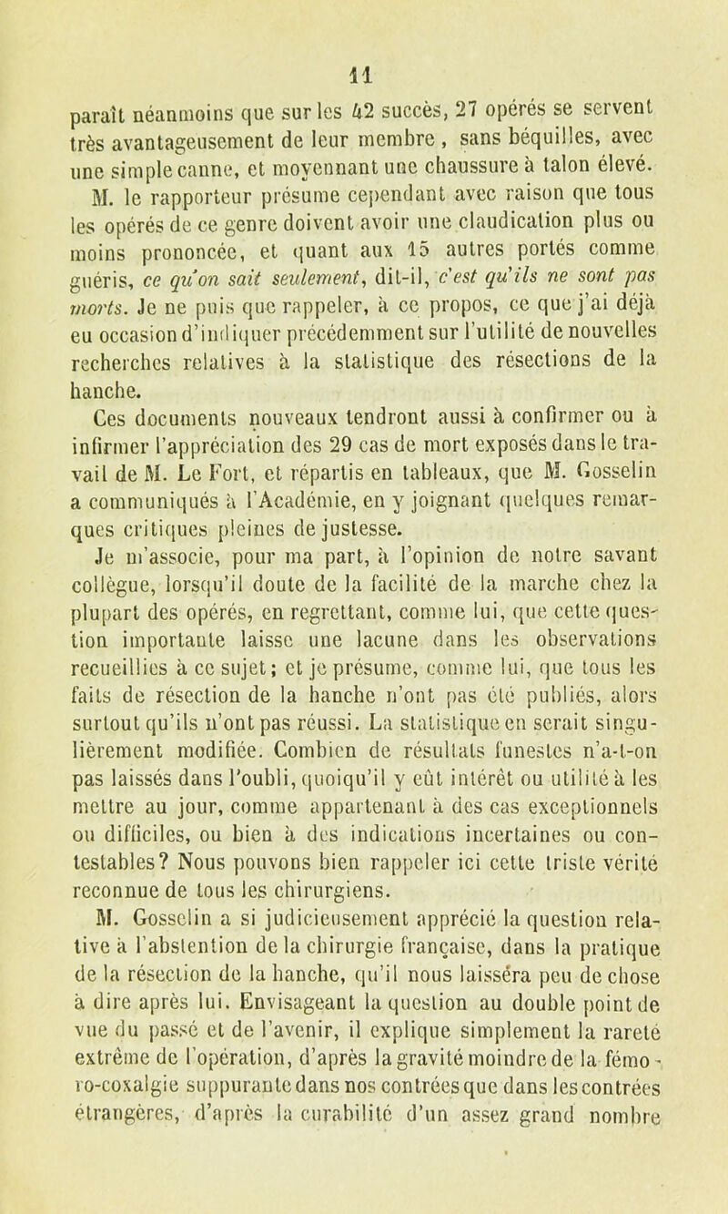 paraît néanmoins que sur les h2 succès, 27 opérés se servent très avantageusement de leur membre , sans béquilles, avec une simple canne, et moyennant une chaussure à talon élevé. M. le rapporteur présume cependant avec raison que tous les opérés de ce genre doivent avoir une claudication plus ou moins prononcée, et quant aux 15 autres portés comme guéris, ce qu’on sait seulement, dit-il, qu'ils ne sont pas morts. Je ne puis que rappeler, à ce propos, ce que j’ai déjà eu occasion d’indiquer précédemment sur l’utilité de nouvelles recherches relatives à la statistique des résections de la hanche. Ces documents nouveaux tendront aussi à confirmer ou à infirmer l’appréciation des 29 cas de mort exposés dans le tra- vail de M. Le Fort, et répartis en tableaux, que M. Gosselin a communiqués à l’Académie, en y joignant ([uclques remar- ques critiques pleines de justesse. Je m’associe, pour ma part, à l’opinion de notre savant collègue, lorsqu’il doute de la facilité de la marche chez la plupart des opérés, en regrettant, comme lui, que cette (lues- tion importante laisse une lacune dans les observations recueillies à ce sujet; et je présume, comme lui, que tous les faits de résection de la hanche n’ont pas été publiés, alors surtout qu’ils n’ont pas réussi. La statistique en serait singu- lièrement modifiée. Combien de résultats funestes n’a-t-on pas laissés dans l’oubli, quoiqu’il y eût intérêt ou utilité à les mettre au jour, comme appartenant à des cas exceptionnels ou difficiles, ou bien à des indications incertaines ou con- testables? Nous pouvons bien rappeler ici cette triste vérité reconnue de tous les chirurgiens. M. Gosselin a si judicieusement apprécié la question rela- tive à l’abstention de la chirurgie française, dans la pratique de la résection de la hanche, qu’il nous laisséra peu de chose à dire après lui. Envisageant la question au double point de vue du pasiïc et de l’avenir, il explique simplement la rarete extrême de l’opération, d’après la gravité moindre de la fémo- ro-coxalgie suppurante dans nos contrées que dans les contrées étrangères, d’après la curabilité d’un assez grand nombre