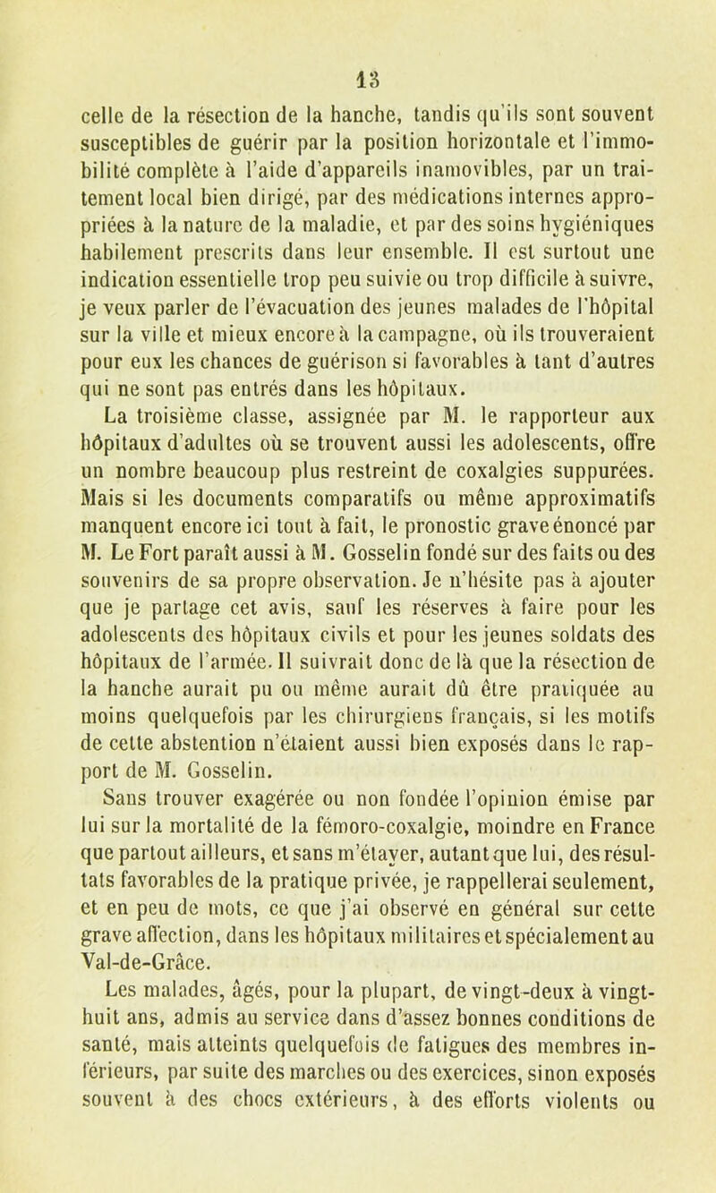 celle de la résection de la hanche, tandis qu’ils sont souvent susceptibles de guérir par la position horizontale et l’immo- bilité complète à l’aide d’appareils inamovibles, par un trai- tement local bien dirigé, par des médications internes appro- priées à la nature de la maladie, et par des soins hygiéniques habilement prescrits dans leur ensemble. Il est surtout une indication essentielle trop peu suivie ou trop difficile à suivre, je veux parler de l’évacuation des jeunes malades de l’hôpital sur la ville et mieux encore à la campagne, où ils trouveraient pour eux les chances de guérison si favorables à tant d’autres qui ne sont pas entrés dans les hôpitaux. La troisième classe, assignée par M. le rapporteur aux hôpitaux d’adultes où se trouvent aussi les adolescents, ofï’re un nombre beaucoup plus restreint de coxalgies suppurées. Mais si les documents comparatifs ou même approximatifs manquent encore ici tout à fait, le pronostic grave énoncé par M. Le Fort paraît aussi à M. Gosselin fondé sur des faits ou des souvenirs de sa propre observation. Je n’hésite pas à ajouter que je partage cet avis, sauf les réserves à faire pour les adolescents des hôpitaux civils et pour les jeunes soldats des hôpitaux de l’armée. 11 suivrait donc de là que la résection de la hanche aurait pu ou même aurait dû être pratiquée au moins quelquefois par les chirurgiens français, si les motifs de cette abstention n’étaient aussi bien exposés dans le rap- port de M. Gosselin. Sans trouver exagérée ou non fondée l’opinion émise par lui sur la mortalité de la fémoro-coxalgie, moindre en France que partout ailleurs, et sans m’étayer, autant que lui, des résul- tats favorables de la pratique privée, je rappellerai seulement, et en peu de mots, ce que j’ai observé en général sur cette grave ailèction, dans les hôpitaux militaires et spécialement au Val-de-Grâce. Les malades, âgés, pour la plupart, de vingt-deux à vingt- huit ans, admis au service dans d’assez bonnes conditions de santé, mais atteints quelquefois de fatigues des membres in- férieurs, par suite des marches ou des exercices, sinon exposés souvent à des chocs extérieurs, à des efforts violents ou