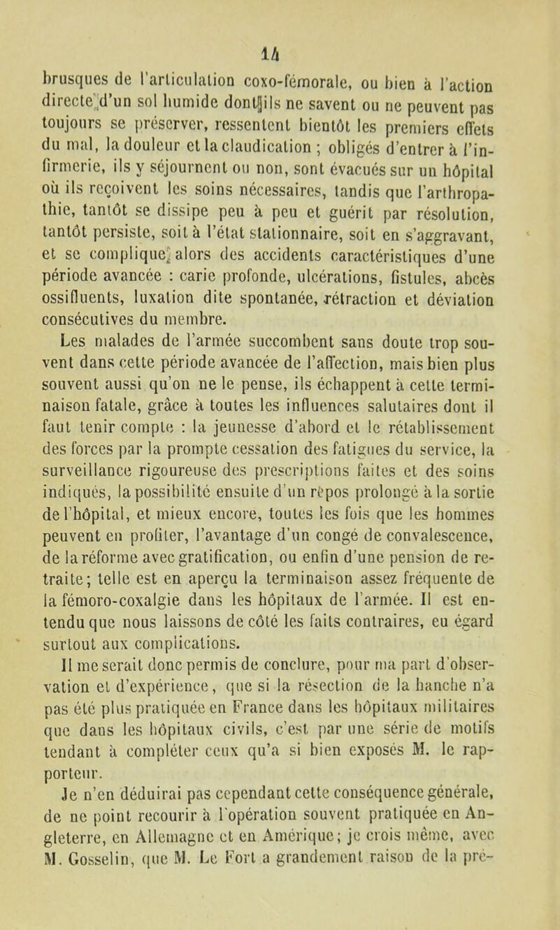lA brusques de rarliculalioD coxo-fémorale, ou bien à l’action direcle’;d’un sol bumidc dontljils ne savent ou ne peuvent pas toujours se préserver, ressentent bientôt les premiers eflets du mal, la douleur cl la claudication ; obligés d’entrer à l’in- firmerie, ils y séjournent ou non, sont évacués sur un hôpital où ils reçoivent les soins nécessaires, tandis que l’arthropa- thic, tantôt se dissipe peu à peu et guérit par résolution, tantôt persiste, soit à l’état stationnaire, soit en s’aggravant, et se complique^: alors des accidents caractéristiques d’une période avancée : carie profonde, ulcérations, fistules, abcès ossifluents, luxation dite spontanée, rétraction et déviation consécutives du membre. Les malades de l’armée succombent sans doute trop sou- vent dans celle période avancée de l’aiïection, mais bien plus souvent aussi qu’on ne le pense, ils échappent à celle termi- naison fatale, grâce k toutes les influences salutaires dont il faut tenir compte : la jeunesse d’abord cl le rétablissement des forces par la prompte cessation des fatigues du service, la surveillance rigoureuse des prescri])tions faites et des soins indiqués, la possibilité ensuite d’un rèpos prolongé à la sortie derhôpilal, et mieux encore, toutes les fois que les hommes peuvent eu profiler, l’avantage d’un congé de convalescence, de la réforme avec gratification, ou enfin d’une pension de re- traite; telle est en aperçu la terminaison assez fréquente de la fémoro-coxalgie dans les hôpitaux de l’armée. Il est en- tendu que nous laissons de côté les faits contraires, eu égard surtout aux complications. H me serait donc permis de conclure, pour ma part d’obser- vation et d’expérience, que si la résection de la hanche n’a pas été plus pratiquée en France dans les hôpitaux militaires que dans les hôpitaux civils, c’est par une série de motifs tendant à compléter ceux qu’a si bien exposés M. le rap- porteur. Je n’en déduirai pas cependant celle conséquence générale, de ne point recourir à l'opération souvent pratiquée en An- gleterre, en Allemagne et en Amérique; je crois même, avec iM. Gosselin, que W. Le Fort a grandement raison de la pré-