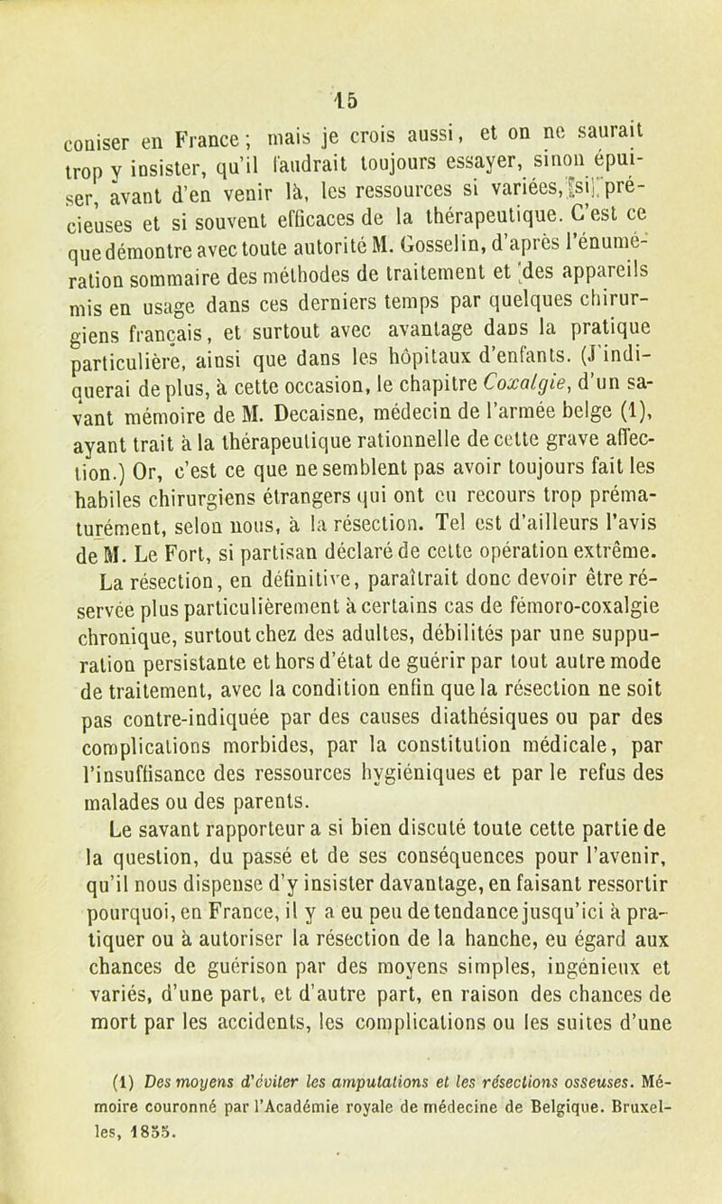 couiser en France ; mais je crois aussi, et on ne saurait trop y insister, qu’il l'audrait toujours essayer, smon epui- ser, avant d’en venir là, les ressources si variées, [sii; pré- cieuses et si souvent efficaces de la thérapeutique. C est ce que démontre avec toute autorité M. Gosselin, d’après rénumé- ralion sommaire des méthodes de traitement et ^des appareils mis en usage dans ces derniers temps par quelques chirur- giens français, et surtout avec avantage dans la pratique particulière, ainsi que dans les hôpitaux d’enfants. (J'indi- querai déplus, à cette occasion, le chapitre Coxalgie, d’un sa- vant mémoire de M. Decaisne, médecin de l’armée belge (1), ayant trait à la thérapeutique rationnelle de cette grave afl'ec- lion.) Or, c’est ce que ne semblent pas avoir toujours fait les habiles chirurgiens étrangers qui ont eu recours trop préma- turément, selon nous, à la résection. Tel est d’ailleurs l’avis de~M. Le Fort, si partisan déclaré de celte opération extrême. La résection, en définitive, paraîtrait donc devoir être ré- servée plus particulièrement à certains cas de féinoro-coxalgie chronique, surtout chez des adultes, débilités par une suppu- ration persistante et hors d’état de guérir par tout autre mode de traitement, avec la condition enfin que la résection ne soit pas contre-indiquée par des causes diathésiques ou par des complications morbides, par la constitution médicale, par l’insuffisance des ressources hygiéniques et par le refus des malades ou des parents. Le savant rapporteur a si bien discuté toute celte partie de la question, du passé et de ses conséquences pour l’avenir, qu’il nous dispense d’y insister davantage, en faisant ressortir pourquoi, en France, il y a eu peu de tendance jusqu’ici à pra- tiquer ou à autoriser la résection de la hanche, eu égard aux chances de guérison par des moyens simples, ingénieux et variés, d’une part, et d’autre part, en raison des chances de mort par les accidents, les complications ou les suites d’une (1) Des moyens d'éviter les amputations et les résections osseuses. Mé- moire couronné par l’Académie royale de médecine de Belgique. Bruxel- les, 185.5.