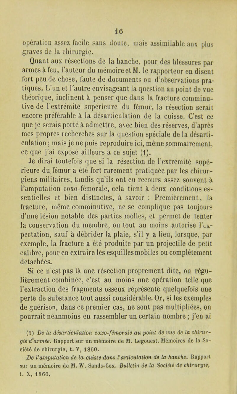 opération assez facile sans doute, mais assimilable aux plus graves de la chirurgie. Quant aux résections de la hanche, pour des blessures par armes U feu, l’auteur du mémoire et M. le rapporteur en disent fort peu de chose, faute de documents ou d’observations pra- tiques. L’un et Tautre envisageant la question au point de vue théorique, inclinent à penser que dans la fracture comminu- tive de l’extrémité supérieure du fémur, la résection serait encore préférable à la désarticulation de la cuisse. C’est ce que je serais porté à admettre, avec bien des réserves, d’après mes propres recherches sur la question spéciale de la désarti- culation ; mais je ne puis reproduire ici, même sommairement, ce que j’ai exposé ailleurs à ce sujet (1). Je dirai toutefois que si la résection de l’extrémité supé- rieure du fémur a été fort rarement pratiquée par les chirur- giens militaires, tandis qu’ils ont eu recours assez souvent k l’amputation coxo-fémorale, cela tient k deux conditions es- sentielles et bien distinctes, k savoir : Premièrement, la fracture, même comminutive, ne se complique pas toujours d’une lésion notable des parties molles, et permet de tenter la conservation du membre, ou tout au moins autorise I’ca- pectation, sauf k débrider la plaie, s’il y a lieu, lorsque, par exemple, la fracture a été produite par un projectile de petit calibre, pour en extraire les esquilles mobiles ou complètement détachées. Si ce n’est pas Ik une résection proprement dite, ou régu- lièrement combinée, c’est au moins une opération telle que l’extraction des fragments osseux représente quelquefois une perte de substance tout aussi considérable. Or, si les exemples de guérison, dans ce premier cas, ne sont pas multipliées, on pourrait néanmoins en rassembler un certain nombre ; j’en ai (1 ) De la désarticulation coxo-fémorale au point de vue de la chirur- gie d’armée. Rapport sur un mémoire de M. Legouest. Mémoires de la So- ciété de chirurgie, t. V, 1860. De l’amputation de la cuisse dans l’articulation de la hanche. Rapport sur un mémoire de M. W. Sands-Gox. Bulletin de la Société de chirurgie, t. X, 1860.