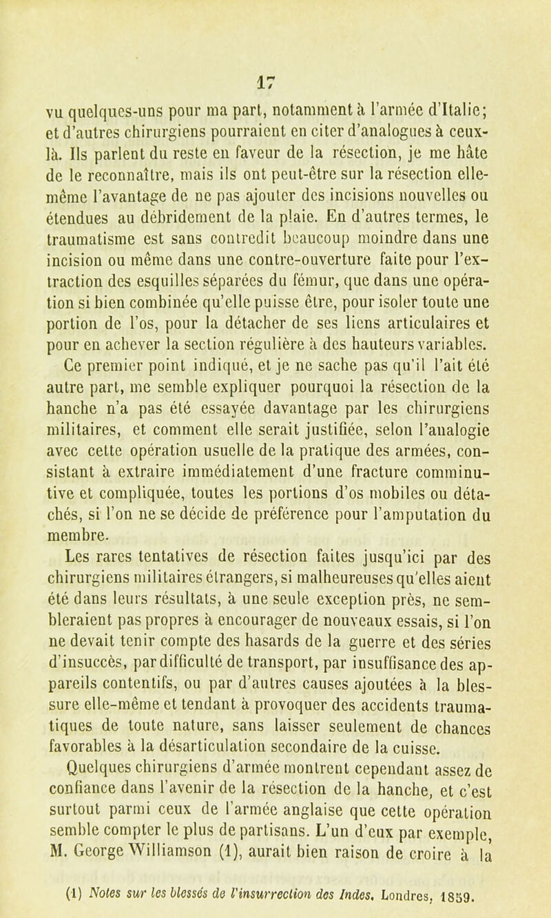 vu quelques-uns pour ma part, notamment îi l’armée d’Italie; et d’autres chirurgiens pourraient en citer d’analogues à ceux- là. Ils parlent du reste en faveur de la résection, je me hâte de le reconnaître, mais ils ont peut-être sur la résection elle- même l’avantage de ne pas ajouter des incisions nouvelles ou étendues au déhridernent de la plaie. En d’autres termes, le traumatisme est sans contredit beaucoup moindre dans une incision ou même dans une contre-ouverture faite pour l’ex- traction des esquilles séparées du fémur, que dans une opéra- tion si bien combinée qu’elle puisse être, pour isoler toute une portion de l’os, pour la détacher de ses liens articulaires et pour en achever la section régulière à des hauteurs variables. Ce premier point indiqué, et je ne sache pas qu’il l’ait été autre part, me semble expliquer pourquoi la résection de la hanche n’a pas été essayée davantage par les chirurgiens militaires, et comment elle serait justifiée, selon l’analogie avec cette opération usuelle de la pratique des armées, con- sistant à extraire iram.édiatement d’une fracture comminu- tive et compliquée, toutes les portions d’os mobiles ou déta- chés, si l’on ne se décide de préférence pour l’amputation du membre. Les rares tentatives de résection faites jusqu’ici par des chirurgiens militaires étrangers, si malheureuses qu'elles aient été dans leurs résultats, à une seule exception près, ne sem- bleraient pas propres à encourager de nouveaux essais, si l’on ne devait tenir compte des hasards de la guerre et des séries d’insuccès, par difficulté de transport, par insuffisance des ap- pareils contentifs, ou par d’autres causes ajoutées à la bles- sure elle-même et tendant à provoquer des accidents trauma- tiques de toute nature, sans laisser seulement de chances favorables à la désarticulation secondaire de la cuisse. Quelques chirurgiens d’armée montrent cependant assez de confiance dans l’avenir de la résection de la hanche, et c’est surtout parmi ceux de l’armée anglaise que cette opération semble compter le plus de partisans. L’un d’eux par exemple, M. George Williamson (1), aurait bien raison de croire à là (1) Noies sur les blessés de Vinsurreclion des Indes. Londres, 1859.