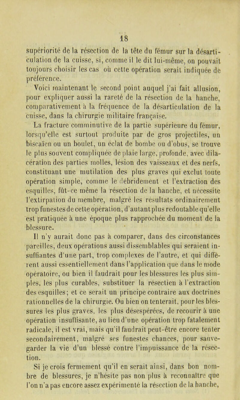 supériorité de la résection de la tête du fémur sur la désarti- culation de la cuisse, si, comme il le dit lui-même, on pouvait toujours choisir les cas où cette opération serait indiquée dé préférence. Voici maintenant le second point auquel j’ai fait allusion, pour expliquer aussi la rareté de la résection de la hanche, comparativement à la fréquence de la désarticulation de la cuisse, dans la chirurgie militaire française. La fracture comminulive de la partie supérieure du fémur, lorsqu’elle est surtout produite par de gros projectiles, un biscaïen ou un boulet, un éclat de bombe ou d’obus, se trouve le plus souvent compliquée de plaie large, profonde, avec dila- cération des parties molles, lésion des vaisseaux et des nerfs, constituant une mutilation des plus graves qui exclut toute opération simple, comme le débridement et l’extraction des esquilles, fût-ce même la résection de la hanche, et nécessite l’extirpation du membre, malgré les résultats ordinairement trop funestes de cette opération, d’autant plus redoutable (ju’elle est pratiquée à une époque plus rapprochée du moment de la blessure. Il n’y aurait donc pas à comparer, dans des circonstances pareilles, deux opérations aussi dissemblables qui seraient in- sufHantes d’une part, trop com|)lexes de l’autre, et qui dille- rent aussi essentiellement dans l’application que dans le mode opératoire, ou bien il faudrait pour les blessures les plus sim- ples, les plus curables, substituer la résectieii à l’extraction des esquilles; et ce serait un principe contraire aux doctrines rationnelles delà chirurgie. Ou bien on tenterait, pour les bles- sures les plus graves, les plus désespérées, de recourir à une opération insuflisanle,au licud’une opération trop fatalement radicale, il est vrai, mais qu’il faudrait peut-être encore tenter secondairement, malgré ses funestes chances, pour sauve- garder la vie d’un blessé contre l’impuissance de la résec- tion. Si je crois fermement qu’il en serait ainsi, dans bon nom- bre de blessures, je n’hésite pas non plus à reconnaître que l’on n’a pas encore assez expérimenté la résection de la hanche.