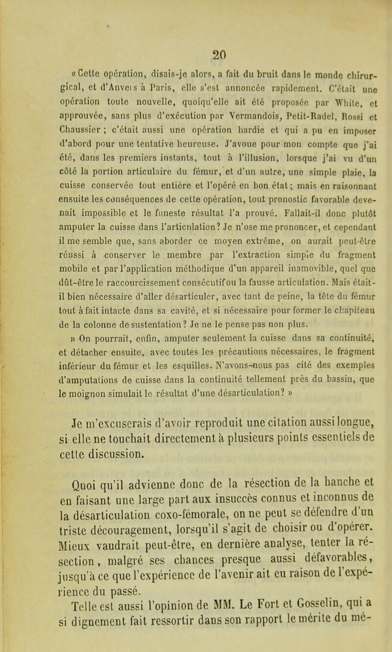 «Celte opération, flisais-jc alors, a fait du bruit dans le monde chirur- gical, et d’Anvei s à Paris, elle s’est annoncée rapidement. C’était une opération toute nouvelle, quoiqu’elle ait été proposée par Wliite, et approuvée, sans plus d’exécution par Vermandois, Pelit-Radel, Rossi et Chaussier ; c’était aussi une opération hardie et qui a pu en imposer d’abord pour une tentative heureuse. J’avoue pour mon compte que j’ai été, dans les premiers instants, tout à l’illusion, lorsque j’ai vu d’un côté la portion articulaire du fémur, et d’un autre, une simple plaie, la cuisse conservée tout entière et l’opéré en bon état; mais en raisonnant ensuite les conséquences de cette opération, tout pronostic favorable deve- nait impossible et le funeste résultat l’a prouvé. Fallait-il donc plutôt amputer la cuisse dans l’articulation? Je n’ose me prononcer, et cependant il me semble que, sans aborder ce moyen extrême, on aurait peut-être réussi à conserver le membre par l’extraction simpîc du fragment mobile et par l’application méthodique d’un appareil inamovible, quel que dût-êtrele raccourcissement consécutif ou la fausse articulation. Mais était- il bien nécessaire d’aller désarticuler, avec tant de peine, la tête du fémur tout à fait intacte dans sa cavité, et si nécessaire pour former le chapiteau de la colonne de sustentation? Je ne le pense pas non plus. » On pourrait, enfin, amputer seulement la cuisse dans sa continuité, et détacher ensuite, avec toutes les précautions nécessaires, le fragment inférieur du fémur et les esquilles. N’avons-nous pas cité des exemples d’amputations de cuisse dans la continuité tellement près du bassin, que le moignon simulait le résultat d’une désarticulation? » Je m’excuserais d’avoir reproduit une citation aussi longue, si elle ne touchait directement a plusieurs points essentiels de cette discussion. Quoi ({u’il advienne donc de la résection de la hanche et en faisant une large part aux insuccès connus et inconnus de la désarticulation coxo-fémorale, on ne peut se défendre d un triste découragement, lorsqu’il s’agit de choisir ou d opérer. Mieux vaudrait peut-être, en dernière analyse, tenter la ré- section , malgré ses chances presque aussi défavorables, jusqu’à ce que l’expérience de l’avenir ait eu raison de 1 expé- rience du passé. Telle est aussi l’opinion de MM. Le Fort et Gosselin, qui a si dignement fait ressortir dans son rapport le mérite du mé-