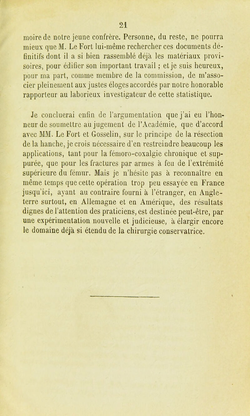 moire.de notre jeune confrère. Personne, du reste, ne pourra mieux que M. Le Fort lui-même rechercher ces documents dé- (initifs dont il a si bien rassemblé déjà les matériaux provi- soires, pour édifier son important travail ; et je suis heureux, pour ma part, comme membre de la commission, de m’asso- cier pleinement aux justes éloges accordés par notre honorable rapporteur au laborieux investigateur de cette statistique. Je concilierai enfin de l’argumentation que j’ai eu l’hon- neur de soumettre au jugement de l’Académie, que d’accord avec MM. Le Fort et Gosselin, sur le principe de la résection de la hanche, je crois nécessaire d’en restreindre beaucoup les applications, tant pour la fémoro-coxalgie chronique et sup- purée, que pour les fractures par armes à feu de l’extrémité supérieure du fémur. Mais je n’hésite pas à reconnaître en même temps que cette opération trop peu essayée en France jusqu’ici, ayant au contraire fourni à l’étranger, en Angle- terre surtout, en Allemagne et en Amérique, des résultats dignes de l’attention des praticiens, est destinée peut-être, par une expérimentation nouvelle et judicieuse, à élargir encore le domaine déjà si étendu de la chirurgie conservatrice.