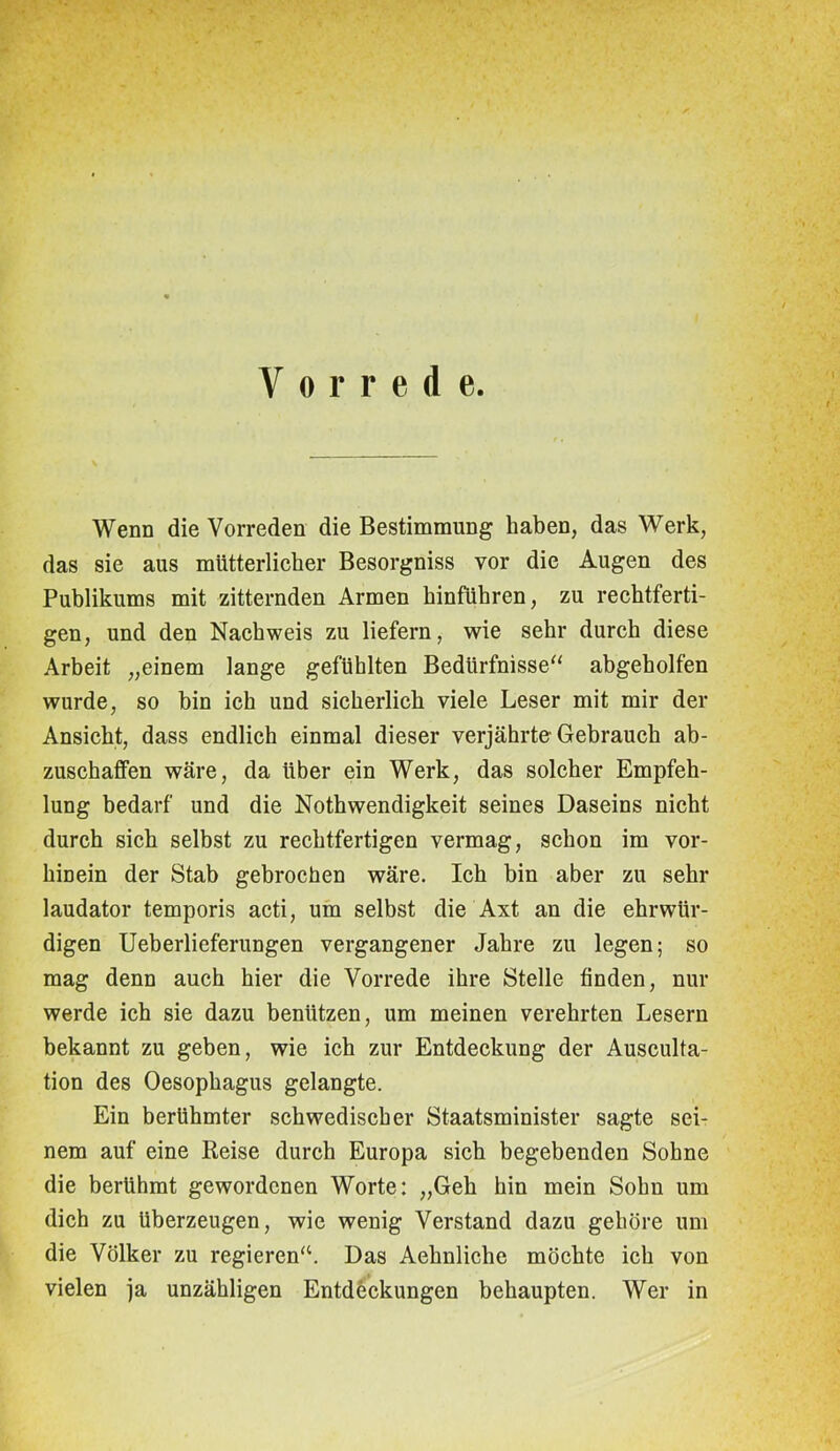 V o r r e d e. Wenn die Vorreden die Bestimmung haben, das Werk, das sie aus mütterlicher Besorgniss vor die Augen des Publikums mit zitternden Armen hinführen, zu rechtferti- gen, und den Nachweis zu liefern, wie sehr durch diese Arbeit „einem lange gefühlten Bedürfnisse“ abgeholfen wurde, so bin ich und sicherlich viele Leser mit mir der Ansicht, dass endlich einmal dieser verjährte Gebrauch ab- zuschaffen wäre, da über ein Werk, das solcher Empfeh- lung bedarf und die Nothwendigkeit seines Daseins nicht durch sich selbst zu rechtfertigen vermag, schon im vor- hinein der Stab gebrochen wäre. Ich bin aber zu sehr laudator temporis acti, um selbst die Axt an die ehrwür- digen Ueberlieferungen vergangener Jahre zu legen; so mag denn auch hier die Vorrede ihre Stelle finden, nur werde ich sie dazu benützen, um meinen verehrten Lesern bekannt zu geben, wie ich zur Entdeckung der Ausculta- tion des Oesophagus gelangte. Ein berühmter schwedischer Staatsminister sagte sei- nem auf eine Beise durch Europa sich begebenden Sohne die berühmt gewordenen Worte: „Geh hin mein Sohn um dich zu überzeugen, wie wenig Verstand dazu gehöre um die Völker zu regieren“. Das Aehnliche möchte ich von vielen ja unzähligen Entdeckungen behaupten. Wer in