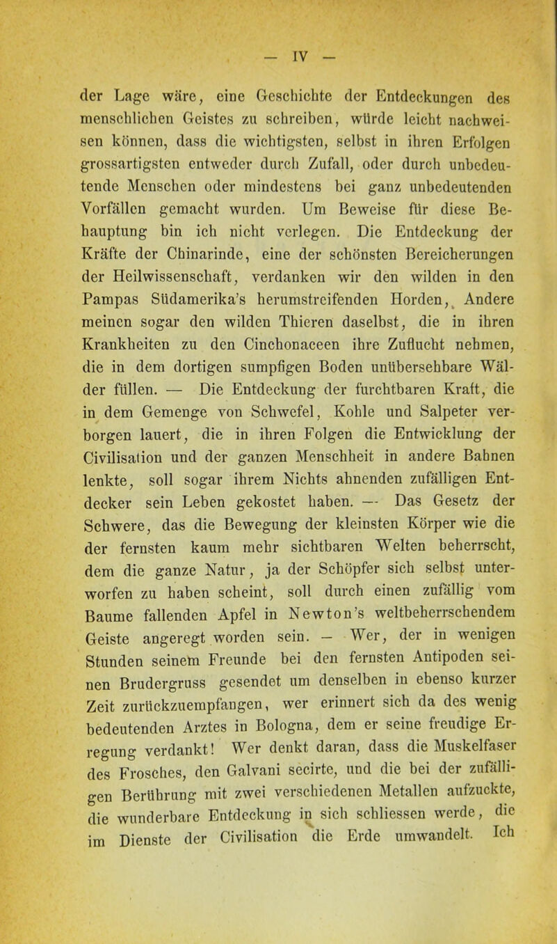 der Lage wäre, eine Geschichte der Entdeckungen des menschlichen Geistes zu schreiben, würde leicht nachwei- sen können, dass die wichtigsten, selbst in ihren Erfolgen grossartigsten entweder durch Zufall, oder durch unbedeu- tende Menschen oder mindestens bei ganz unbedeutenden Vorfällen gemacht wurden. Um Beweise für diese Be- hauptung bin ich nicht verlegen. Die Entdeckung der Kräfte der Chinarinde, eine der schönsten Bereicherungen der Heilwissenschaft, verdanken wir den wilden in den Pampas Südamerika^ herumstreifenden Horden, Andere meinen sogar den wilden Thieren daselbst, die in ihren Krankheiten zu den Cinchonaceen ihre Zuflucht nehmen, die in dem dortigen sumpfigen Boden unübersehbare Wäl- der füllen. — Die Entdeckung der furchtbaren Kraft, die in dem Gemenge von Schwefel, Kohle und Salpeter ver- borgen lauert, die in ihren Folgen die Entwicklung der Civilisation und der ganzen Menschheit in andere Bahnen lenkte, soll sogar ihrem Nichts ahnenden zufälligen Ent- decker sein Leben gekostet haben. — Das Gesetz der Schwere, das die Bewegung der kleinsten Körper wie die der fernsten kaum mehr sichtbaren Wrelten beherrscht, dem die ganze Natur, ja der Schöpfer sich selbst unter- worfen zu haben scheint, soll durch einen zufällig vom Baume fallenden Apfel in Newton’s weltbeherrschendem Geiste angeregt worden sein. — Wer, der in wenigen Stunden seinem Freunde bei den fernsten Antipoden sei- nen Brudergruss gesendet um denselben in ebenso kurzer Zeit zurückzuempfangen, wer erinnert sich da des wenig bedeutenden Arztes in Bologna, dem er seine fieudige Er- regung verdankt! Wer denkt daran, dass die Muskelfaser des Frosches, den Galvani secirte, und die bei der zufälli- gen Berührung mit zwei verschiedenen Metallen aufzuckte, die wunderbare Entdeckung in sich schliessen werde, die im Dienste der Civilisation die Erde umwandelt. Ich