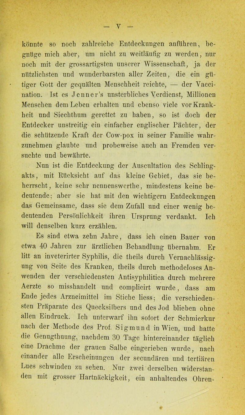 y könnte so noch zahlreiche Entdeckungen anfiihren, be- gnüge mich aber, um nicht zu weitläufig zu werden, nur noch mit der grossartigsten unserer Wissenschaft, ja der nützlichsten und wunderbarsten aller Zeiten, die ein gü- tiger Gott der gequälten Menschheit reichte, — der Vacci- nation. Ist es Jenner’s unsterbliches Verdienst, Millionen Menschen dem Leben erhalten und ebenso viele vor Krank- heit und Siechthum gerettet zu haben, so ist doch der Entdecker unstreitig ein einfacher englischer Pächter, der die schützende Kraft der Cow-pox in seiner Familie wahr- zunehmen glaubte und probeweise auch an Fremden ver- suchte und bewährte. Nun ist die Entdeckung der Auscultation des Schling- akts, mit Rücksicht auf das kleine Gebiet, das sie be- herrscht, keine sehr nennenswerthe, mindestens keine be- deutende; aber sie hat mit den wichtigem Entdeckungen das Gemeinsame, dass sie dem Zufall und einer wenig be- deutenden Persönlichkeit ihren Ursprung verdankt. Ich will denselben kurz erzählen. Es sind etwa zehn Jahre, dass ich einen Bauer von etwa 40 Jahren zur ärztlichen Behandlung übernahm. Er litt an inveterirter Syphilis, die theils durch Vernachlässig- ung von Seite des Kranken, theils durch methodeloses An- wenden der verschiedensten Antisyphilitica durch mehrere Aerzte so misshandelt und complieirt wurde, dass am Ende jedes Arzneimittel im Stiche Hess; die verschieden- sten Präparate des Quecksilbers und des Jod blieben ohne allen Eindruck. Ich unterwarf ihn sofort der Schmierkur nach der Methode des Prof. Sigmund in Wien, und hatte die Genugthuung, nachdem 30 Tage hintereinander täglich eine Drachme der grauen Salbe eingerieben wurde, nach einander alle Erscheinungen der secundären und tertiären Lues schwinden zu sehen. Nur zwei derselben widerstan- den mit grosser Hartnäckigkeit, ein anhaltendes Ohren-