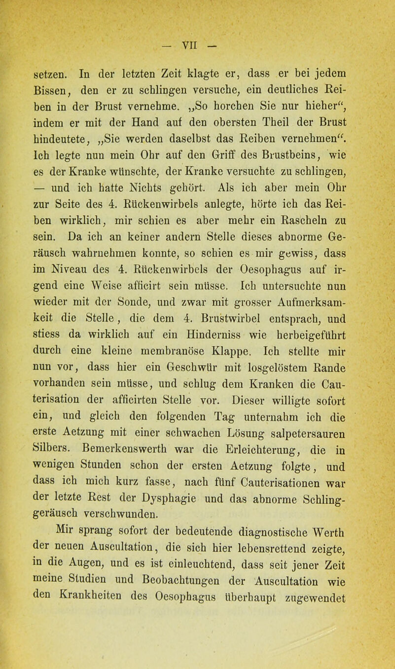 setzen. In der letzten Zeit klagte er, dass er bei jedem Bissen, den er zu schlingen versuche, ein deutliches Rei- ben in der Brust vernehme. „So horchen Sie nur hieher“, indem er mit der Hand auf den obersten Theil der Brust hindeutete, „Sie werden daselbst das Reiben vernehmen“. Ich legte nun mein Ohr auf den Griff des Brustbeins, wie es der Kranke wünschte, der Kranke versuchte zu schlingen, — und ich hatte Nichts gehört. Als ich aber mein Ohr zur Seite des 4. Rückenwirbels anlegte, hörte ich das Rei- ben wirklich, mir schien es aber mehr ein Rascheln zu sein. Da ich an keiner andern Stelle dieses abnorme Ge- räusch wahrnehmen konnte, so schien es mir gewiss, dass im Niveau des 4. Rückenwirbels der Oesophagus auf ir- gend eine Weise afficirt sein müsse. Ich untersuchte nun wieder mit der Sonde, und zwar mit grosser Aufmerksam- keit die Stelle, die dem 4. Brustwirbel entsprach, und stiess da wirklich auf ein Hinderniss wie herbeigeführt durch eine kleine membranöse Klappe. Ich stellte mir nun vor, dass hier ein Geschwür mit losgelöstem Rande vorhanden sein müsse, und schlug dem Kranken die Cau- terisation der afficirten Stelle vor. Dieser willigte sofort ein, und gleich den folgenden Tag unternahm ich die erste Aetzung mit einer schwachen Lösung salpetersauren Silbers. Bemerkenswerth war die Erleichterung, die in wenigen Stunden schon der ersten Aetzung folgte, und dass ich mich kurz fasse, nach fünf Cauterisationen war der letzte Rest der Dysphagie und das abnorme Schling- geräusch verschwunden. Mir sprang sofort der bedeutende diagnostische Werth der neuen Auscultation, die sich hier lebensrettend zeigte, in die Augen, und es ist einleuchtend, dass seit jener Zeit meine Studien und Beobachtungen der Auscultation wie den Krankheiten des Oesophagus überhaupt zugewendet