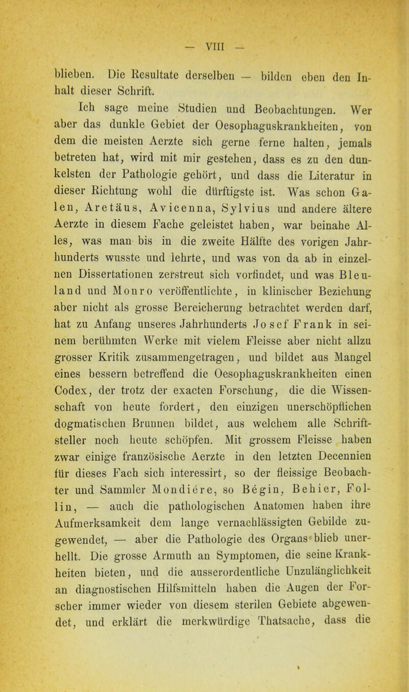 blieben. Die Resultate derselben — bilden eben den In- halt dieser Schrift. Ich sage meine Studien und Beobachtungen. Wer aber das dunkle Gebiet der Oesophaguskrankheiten, yon dem die meisten Aerzte sich gerne ferne halten, jemals betreten hat, wird mit mir gestehen, dass es zu den dun- kelsten der Pathologie gehört, und dass die Literatur in dieser Richtung wohl die dürftigste ist. Was schon Ga- len, Aretäus, Avicenna, Sylvius und andere ältere Aerzte in diesem Fache geleistet haben, war beinahe Al- les, was man bis in die zweite Hälfte des vorigen Jahr- hunderts wusste und lehrte, und was von da ab in einzel- nen Dissertationen zerstreut sich vorfindet, und was Bleu- land und Monro veröffentlichte, in klinischer Beziehung aber nicht als grosse Bereicherung betrachtet werden darf, hat zu Anfang unseres Jahrhunderts Josef Frank in sei- nem berühmten Werke mit vielem Fleisse aber nicht allzu grosser Kritik zusammengetragen, und bildet aus Mangel eines bessern betreffend die Oesophaguskrankheiten einen Codex, der trotz der exacten Forschung, die die Wissen- schaft von heute fordert, den einzigen unerschöpflichen dogmatischen Brunnen bildet, aus welchem alle Schrift- steller noch heute schöpfen. Mit grossem Fleisse haben zwar einige französische Aerzte in den letzten Decennien für dieses Fach sieh interessirt, so der fleissige Beobach- ter und Sammler Mondiere, so Begin, Behier, Fol- lin, — auch die pathologischen Anatomen haben ihre Aufmerksamkeit dem lange vernachlässigten Gebilde zu- gewendet, — aber die Pathologie des Organs blieb uner- hellt. Die grosse Armuth an Symptomen, die seine Krank- heiten bieten, und die ausserordentliche Unzulänglichkeit an diagnostischen Hilfsmitteln haben die Augen der For- scher immer wieder von diesem sterilen Gebiete abgewen- det, und erklärt die merkwürdige Thatsache, dass die %