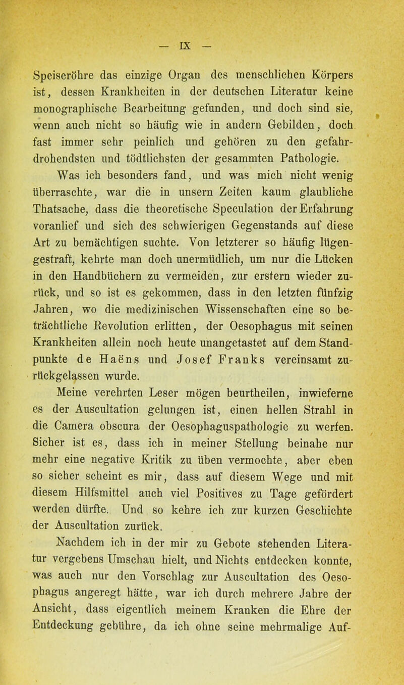 Speiseröhre das einzige Organ des menschlichen Körpers ist, dessen Krankheiten in der deutschen Literatur keine monographische Bearbeitung gefunden, und doch sind sie, wenn auch nicht so häufig wie in andern Gebilden, doch fast immer sehr peinlich und gehören zu den gefahr- drohendsten und tödtlichsten der gesammten Pathologie. Was ich besonders fand, und was mich nicht wenig überraschte, war die in unsern Zeiten kaum glaubliche Thatsache, dass die theoretische Speculation der Erfahrung voranlief und sich des schwierigen Gegenstands auf diese Art zu bemächtigen suchte. Von letzterer so häufig lügen- gestraft, kehrte man doch unermüdlich, um nur die Lücken in den Handbüchern zu vermeiden, zur erstem wieder zu- rück, und so ist es gekommen, dass in den letzten fünfzig Jahren, wo die medizinischen Wissenschaften eine so be- trächtliche Revolution erlitten, der Oesophagus mit seinen Krankheiten allein noch heute unangetastet auf dem Stand- punkte de Haens und Josef Franks vereinsamt zu- rückgelassen wurde. Meine verehrten Leser mögen beurtheilen, inwieferne es der Auscultation gelungen ist, einen hellen Strahl in die Camera obscura der Oesophaguspathologie zu werfen. Sicher ist es, dass ich in meiner Stellung beinahe nur mehr eine negative Kritik zu üben vermochte, aber eben so sicher scheint es mir, dass auf diesem Wege und mit diesem Hilfsmittel auch viel Positives zu Tage gefördert werden dürfte. Und so kehre ich zur kurzen Geschichte der Auscultation zurück. Nachdem ich in der mir zu Gebote stehenden Litera- tur vergebens Umschau hielt, und Nichts entdecken konnte, was auch nur den Vorschlag zur Auscultation des Oeso- phagus angeregt hätte, war ich durch mehrere Jahre der Ansicht, dass eigentlich meinem Kranken die Ehre der Entdeckung gebühre, da ich ohne seine mehrmalige Auf-