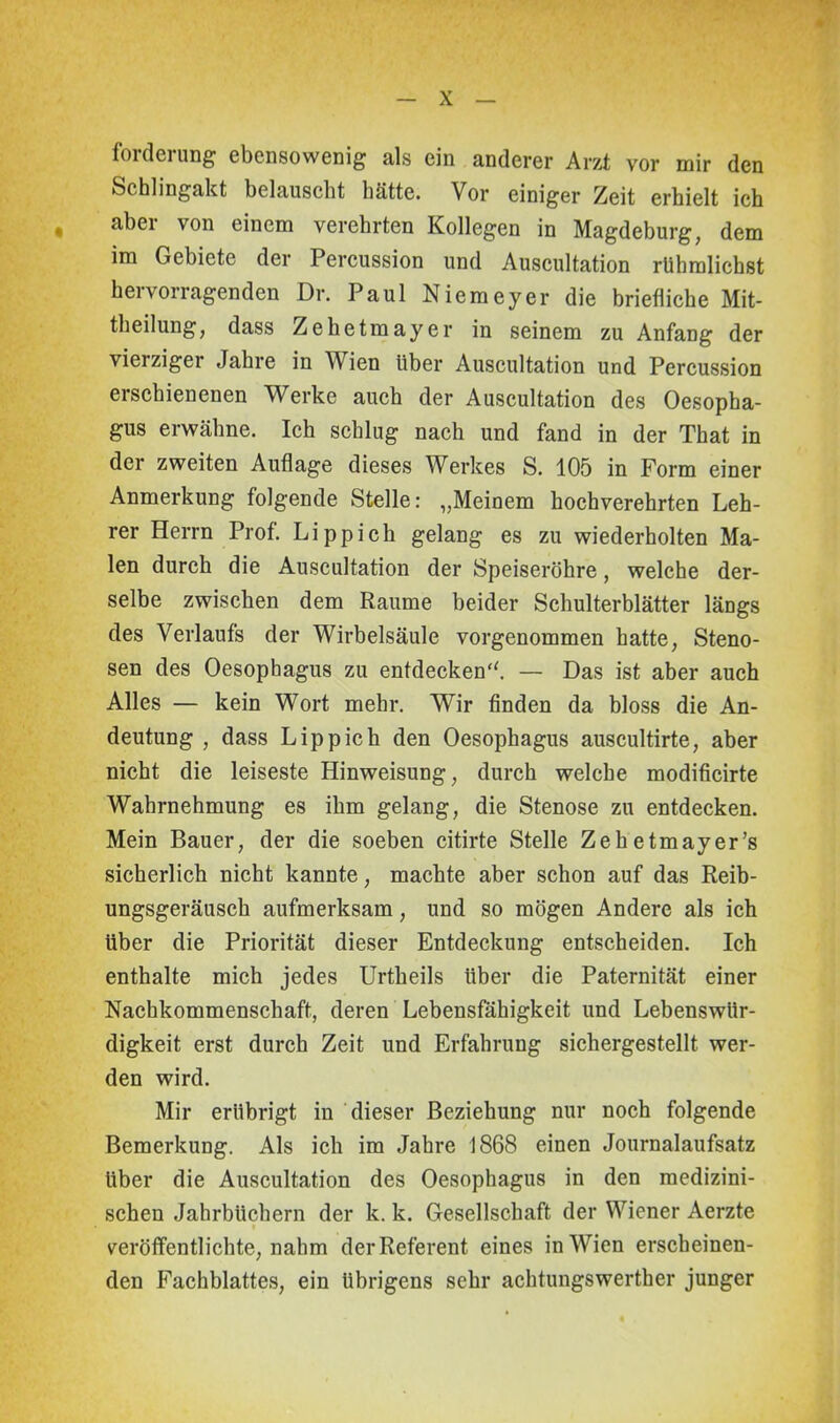 forderung ebensowenig als ein anderer Arzt vor mir den Schlingakt belauscht hätte. Vor einiger Zeit erhielt ich aber von einem verehrten Kollegen in Magdeburg, dem im Gebiete der Percussion und Auscultation rühmlichst hei vorragenden Dr. Paul Niemeyer die briefliche Mit- theilung, dass Zehetmayer in seinem zu Anfang der vierziger Jahre in Wien über Auscultation und Percussion erschienenen Werke auch der Auscultation des Oesopha- gus erwähne. Ich schlug nach und fand in der That in der zweiten Auflage dieses Werkes S. 105 in Form einer Anmerkung folgende Stelle: „Meinem hochverehrten Leh- rer Herrn Prof. Li pp ich gelang es zu wiederholten Ma- len durch die Auscultation der Speiseröhre, welche der- selbe zwischen dem Raume beider Schulterblätter längs des Verlaufs der Wirbelsäule vorgenommen hatte, Steno- sen des Oesophagus zu entdecken“. — Das ist aber auch Alles — kein Wort mehr. Wir finden da bloss die An- deutung , dass Lippich den Oesophagus auscultirte, aber nicht die leiseste Hinweisung, durch welche modificirte Wahrnehmung es ihm gelang, die Stenose zu entdecken. Mein Bauer, der die soeben citirte Stelle Zehetmayer’s sicherlich nicht kannte, machte aber schon auf das Reib- ungsgeräusch aufmerksam, und so mögen Andere als ich über die Priorität dieser Entdeckung entscheiden. Ich enthalte mich jedes Urtheils über die Paternität einer Nachkommenschaft, deren Lebensfähigkeit und Lebenswür- digkeit erst durch Zeit und Erfahrung sichergestellt wer- den wird. Mir erübrigt in dieser Beziehung nur noch folgende Bemerkung. Als ich im Jahre 1868 einen Journalaufsatz Uber die Auscultation des Oesophagus in den medizini- schen Jahrbüchern der k. k. Gesellschaft der Wiener Aerzte veröffentlichte, nahm der Referent eines in Wien erscheinen- den Fachblattes, ein übrigens sehr achtungswerther junger