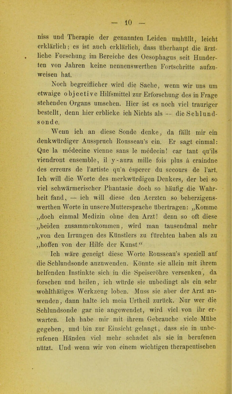 niss und Therapie der genannten Leiden umhüllt, leicht erklärlich; es ist auch erklärlich, dass überhaupt die ärzt- . liehe Forschung im Bereiche des Oesophagus seit Hunder- ten von Jahren keine nennenswerthen Fortschritte aufzu- weisen hat. Noch begreiflicher wird die Sache, wenn wir uns um etwaige objective Hilfsmittel zur Erforschung des in Frage stehenden Organs umsehen. Hier ist es noch viel trauriger bestellt, denn hier erblicke ich Nichts als — die Schlund- sonde. Wenn ich an diese Sonde denke, da fällt mir ein denkwürdiger Ausspruch Rousseau’s ein. Er sagt einmal: Que la medecine vienne saus le medecin! car tant qu’ils viendront ensemble, il y-aura mille fois plus ä craindne des erreurs de l’artiste qu’a esperer du secours de l’art. Ich will die Worte des merkwürdigen Denkers, der bei so viel schwärmerischer Phantasie doch so häufig die Wahr- heit fand, — ich vtill diese den Aerzten so beherzigens- werthen Worte in unsere Muttersprache übertragen: „Komme „doch einmal Medizin ohne den Arzt! denn so oft diese „beiden Zusammenkommen, wird man tausendmal mehr „von den Irrungen des Künstlers zu fürchten haben als zu „hoffen von der Hilfe der Kunst.“ Ich wäre geneigt diese Worte Rousseau’s speziell auf die Schlundsonde anzuwendeu. Könnte sie allein mit ihrem helfenden Instinkte sich iu die Speiseröhre versenken, da forschen und heilen, ich würde sie unbedingt als ein sehr wohlthätiges Werkzeug loben. Muss sie aber der Arzt an- wenden, dann halte ich mein Urtheil zurück. Nur wer die Schlundsonde gar nie angewendet, wird viel von ihr er- warten. Ich habe mir mit ihrem Gebrauche viele Mühe gegeben, und bin zur Einsicht gelangt, dass sie in unbe- rufenen Händen viel mehr schadet als sie in berufenen nützt. Und wenn wir von einem wichtigen therapeutischen