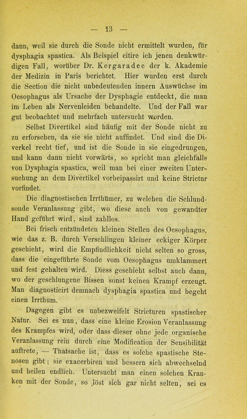 dann, weil sie durch die Sonde nicht ermittelt wurden, für dysphagia spastica. Als Beispiel citire ich jenen denkwür- digen Fall, worüber Dr. K er gar ad ec der k. Akademie der Medizin in Paris berichtet. Hier wurden erst durch die Section die nicht unbedeutenden innern Auswüchse im Oesophagus als Ursache der Dysphagie entdeckt, die man im Leben als Nervenleiden behandelte. Und der Fall war gut beobachtet und mehrfach untersucht worden. Selbst Divertikel sind häufig mit der Sonde nicht zu zu erforschen, da sie sie nicht auffindet. Und sind die Di- verkel recht tief, und ist die Sonde in sie eingedrungen, und kann dann nicht vorwärts, so spricht man gleichfalls von Dysphagia spastica, weil man bei einer zweiten Unter- suchung an dem Divertikel vorbeipassirt und keine Strictur vorfindet. Die diagnostischen Irrthümer, zu welchen die Schlund- sonde Veranlassung gibt, wo diese auch von gewandter Hand geführt wird, sind zahllos. Bei frisch entzündeten kleinen Stellen des Oesophagus, wie das z. B. durch Verschlingen kleiner eckiger Körper geschieht, wird die Empfindlichkeit nicht selten so gross, dass die eingeführte Sonde vom Oesophagus umklammert und fest gehalten wird. Diess geschieht selbst auch dann, wo der geschlungene Bissen sonst keinen Krampf erzeugt. Man diagnosticirt demnach dysphagia spastica und begeht einen Irrthum. Dagegen gibt es unbezweifelt Stricturen spastischer Natur. Sei es nun, dass eine kleine Erosion Veranlassung des Krampfes wird, oder dass dieser ohne jede organische Veranlassung rein durch eine Modification der Sensibilität auftrete, Thatsache ist, dass es solche spastische Ste- nosen gibt; sie exacerbiren und bessern sich abwechselnd und heilen endlich. Untersucht man einen solchen Kran- ken mit der Sonde, so .löst sich gar nicht selten, sei es