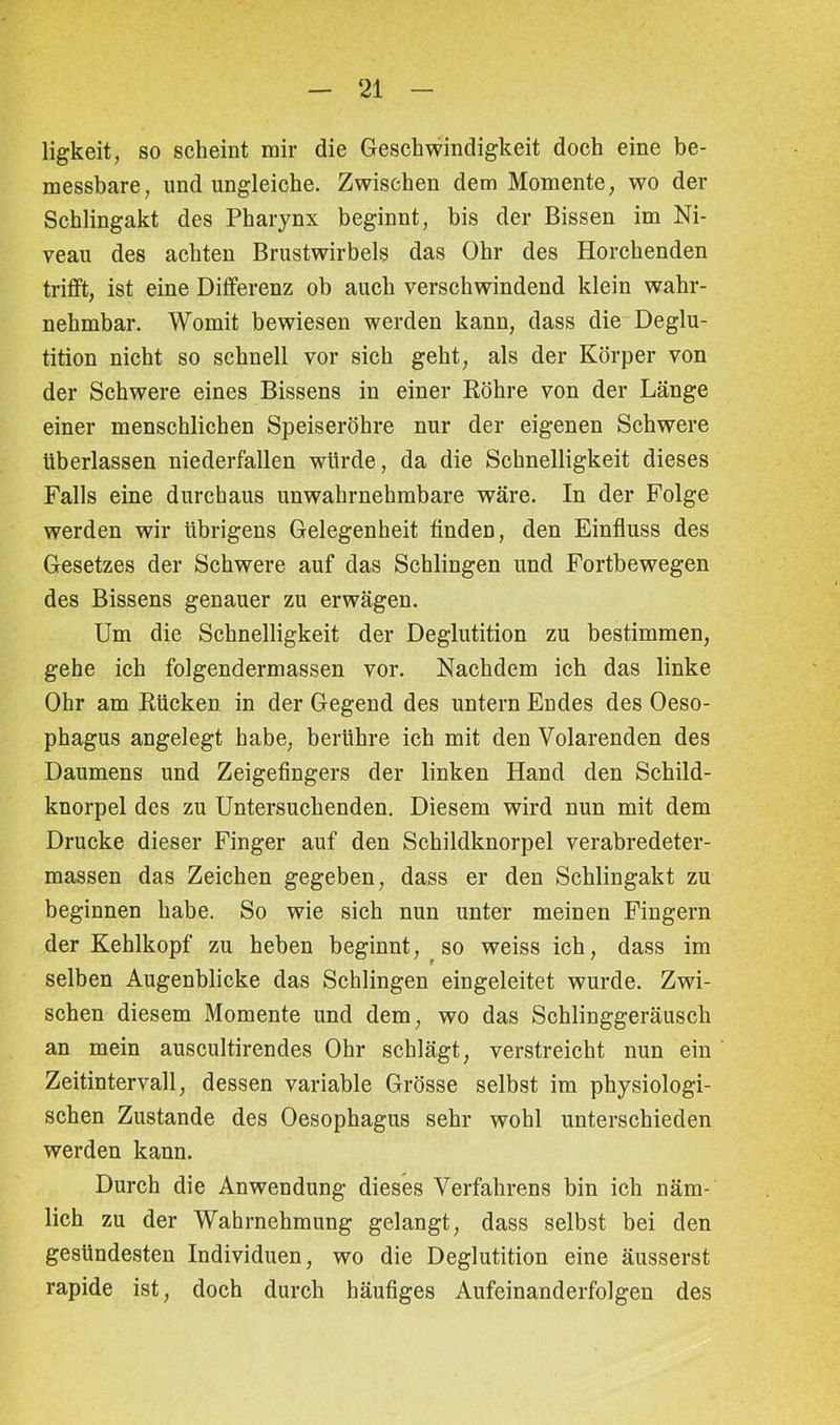 ligkeit, so scheint mir die Geschwindigkeit doch eine be- messbare, und ungleiche. Zwischen dem Momente, wo der Schlingakt des Pharynx beginnt, bis der Bissen im Ni- veau des achten Brustwirbels das Ohr des Horchenden trifft, ist eine Differenz ob auch verschwindend klein wahr- nehmbar. Womit bewiesen werden kann, dass die Deglu- tition nicht so schnell vor sich geht, als der Körper von der Schwere eines Bissens in einer Röhre von der Länge einer menschlichen Speiseröhre nur der eigenen Schwere überlassen niederfällen würde, da die Schnelligkeit dieses Falls eine durchaus unwahrnehmbare wäre. In der Folge werden wir übrigens Gelegenheit finden, den Einfluss des Gesetzes der Schwere auf das Schlingen und Fortbewegen des Bissens genauer zu erwägen. Um die Schnelligkeit der Deglutition zu bestimmen, gehe ich folgendermassen vor. Nachdem ich das linke Ohr am Rücken in der Gegend des untern Endes des Oeso- phagus angelegt habe, berühre ich mit den Volarenden des Daumens und Zeigefingers der linken Hand den Schild- knorpel des zu Untersuchenden. Diesem wird nun mit dem Drucke dieser Finger auf den Schildknorpel verabredeter- massen das Zeichen gegeben, dass er den Schlingakt zu beginnen habe. So wie sich nun unter meinen Fingern der Kehlkopf zu heben beginnt, so weiss ich, dass im selben Augenblicke das Schlingen eingeleitet wurde. Zwi- schen diesem Momente und dem, wo das Schlinggeräusch an mein auscultirendes Ohr schlägt, verstreicht nun ein Zeitintervall, dessen variable Grösse selbst im physiologi- schen Zustande des Oesophagus sehr wohl unterschieden werden kann. Durch die Anwendung dieses Verfahrens bin ich näm- lich zu der Wahrnehmung gelangt, dass selbst bei den gesündesten Individuen, wo die Deglutition eine äusserst rapide ist, doch durch häufiges Aufeinanderfolgen des