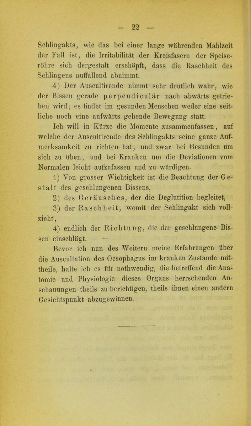 Schlingakts, wie das bei einer lange währenden Mahlzeit der Fall ist, die Irritabilität der Kreisfasern der Speise- röhre sich dergestalt erschöpft, dass die Raschheit des Sehlingens auffallend abnimmt. 4) Der Auscultirende nimmt sehr deutlich wahr, wie der Bissen gerade perpendiculär nach abwärts getrie- ben wird; es findet im gesunden Menschen weder eine seit- liche noch eine aufwärts gehende Bewegung statt. Ich will in Kürze die Momente zusammenfassen, auf welche der Auscultirende des Schlingakts seine ganze Auf- merksamkeit zu richten hat, und zwar bei Gesunden um sich zu üben, und bei Kranken um die Deviationen vom Normalen leicht aufzufassen und zu würdigen. 1) Von grosser Wichtigkeit ist die Beachtung der Ge- stalt des geschlungenen Bissens, 2) des Geräusches, der die Deglutition begleitet, 3) der Raschheit, womit der Schlingakt sich voll- zieht, 4) endlich der Richtung, die der geschlungene Bis- sen einschlägt. Bevor ich nun des Weitern meine Erfahrungen Uber die Auscultation des Oesophagus im kranken Zustande mit- theile, halte ich es für nothwendig, die betreffend die Ana- tomie und Physiologie dieses Organs herrschenden Am schauungen theils zu berichtigen, theils ihnen einen andern Gesichtspunkt abzugewinnen.