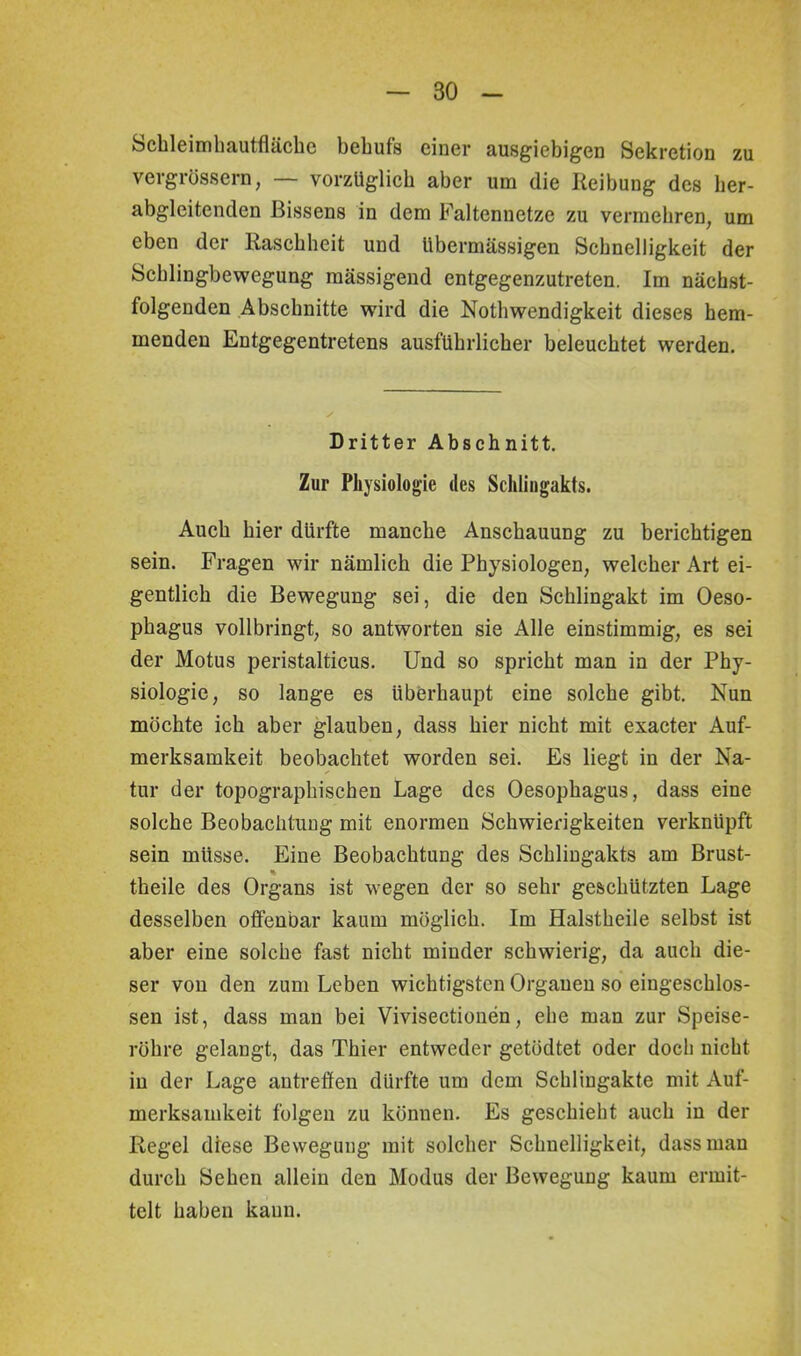 Schleimhautfläche behufs einer ausgiebigen Sekretion zu vergrössern, — vorzüglich aber um die Reibung des her- abgleitenden Bissens in dem Faltennetze zu vermehren, um eben der Raschheit und übermässigen Schnelligkeit der Schlingbewegung mässigend entgegenzutreten. Im nächst- folgenden Abschnitte wird die Nothwendigkeit dieses hem- menden Entgegentretens ausführlicher beleuchtet werden. Dritter Abschnitt. Zur Physiologie des Schlingakts. Auch hier dürfte manche Anschauung zu berichtigen sein. Fragen wir nämlich die Physiologen, welcher Art ei- gentlich die Bewegung sei, die den Schlingakt im Oeso- phagus vollbringt, so antworten sie Alle einstimmig, es sei der Motus peristalticus. Und so spricht man in der Phy- siologie, so lange es überhaupt eine solche gibt. Nun möchte ich aber glauben, dass hier nicht mit exacter Auf- merksamkeit beobachtet worden sei. Es liegt in der Na- tur der topographischen Lage des Oesophagus, dass eine solche Beobachtung mit enormen Schwierigkeiten verknüpft sein müsse. Jbne Beobachtung des Schlingakts am Brust- % theile des Organs ist wegen der so sehr geschützten Lage desselben offenbar kaum möglich. Im Halstheile selbst ist aber eine solche fast nicht minder schwierig, da auch die- ser von den zum Leben wichtigsten Organen so eingeschlos- sen ist, dass man bei Vivisectionen, ehe man zur Speise- röhre gelangt, das Thier entweder getödtet oder doch nicht in der Lage antreffen dürfte um dem Schliugakte mit Auf- merksamkeit folgen zu können. Es geschieht auch in der Regel diese Bewegung mit solcher Schnelligkeit, dass man durch Sehen allein den Modus der Bewegung kaum ermit- telt haben kaum