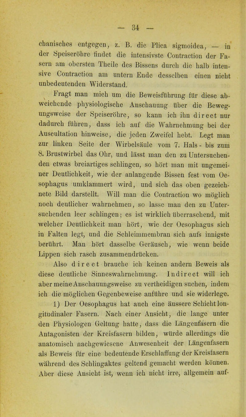 chanisches entgegen, z. B. die Plica sigmoidea, — in der Speiseröhre findet die intensivste Contraction der Fa- sern am obersten Theile des Bissens durch die halb inten- sive Contraction am untern Ende desselben einen nicht unbedeutenden Widerstand. Fragt man mich um die Beweisführung für diese ab- weichende physiologische Anschauung über die Beweg- ungsweise der Speiseröhre, so kann ich ihn direct nur dadurch führen, dass ich auf die Wahrnehmung bei der Auscultation hinweise, die jeden Zweifel hebt. Legt man zur linken Seite der Wirbelsäule vom 7. Hals - bis zum 8. Brustwirbel das Ohr, und lässt man den zu Untersuchen- den etwas breiartiges schlingen, so hört man mit ungemei- ner Deutlichkeit, wie der anlangende Bissen fest vom Oe- sophagus umklammert wird, und sich das oben gezeich- nete Bild darstellt. Will man die Contraction wo möglich noch deutlicher wahrnehmen, so lasse man den zu Unter- suchenden leer schlingen; es ist wirklich überraschend, mit welcher Deutlichkeit man hört, wie der Oesophagus sich in Falten legt, und die Schleimmembran sich aufs innigste berührt. Man hört dasselbe Geräusch, wie wenn beide Lippen sich rasch zusammendrücken. Also direct brauche ich keinen andern Beweis als diese deutliche Sinneswahrnehmung. Indirect will ich aber meine Anschauungsweise zu vertheidigen suchen, indem ich die möglichen Gegenbeweise anführe und sie widerlege. 1) Der Oesophagus hat auch eine äussere Schicht lon- gitudinaler Fasern. Nach einer Ansicht, die lange unter den Physiologen Geltung hatte, dass die Längenfasern die Antagonisten der Kreisfasern bilden, würde allerdings die anatomisch nachgewiesene Anwesenheit der Längenfasern als Beweis für eine bedeutende Erschlaffung der Kreisfasern während des Schlingaktes geltend gemacht werden können. Aber diese Ansicht ist, wenn ich nicht irre, allgemein auf-