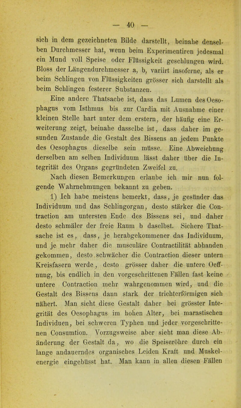 sich in dem gezeichneten Bilde darstellt, beinahe densel- ben Durchmesser hat, wenn beim Experimentiren jedesmal ein Mund voll Speise oder Flüssigkeit geschlungen wird. Bloss der Längendurchmesser a, b, variirt insoferne, als er beim Schlingen von Flüssigkeiten grösser sich darstellt als beim Schlingen festerer Substanzen. Eine andere Thatsache ist, dass das Lumen des Oeso- phagus vom Isthmus bis zur Cardia mit Ausnahme einer kleinen Stelle hart unter dem erstem, der häufig eine Er- weiterung zeigt, beinahe dasselbe ist, dass daher im ge- sunden Zustande die Gestalt des Bissens an jedem Punkte des Oesophagus dieselbe sein müsse. Eine Abweichung derselben am selben Individuum lässt daher über die In- tegrität des Organs gegründeten Zweifel zu. Nach diesen Bemerkungen erlaube ich mir nun fol- gende Wahrnehmungen bekannt zu geben. 1) Ich habe meistens bemerkt, dass, je gesünder das Individuum und das Schlingorgan, desto stärker die Con- traction am untersten Ende des Bissens sei, und daher desto schmäler der freie Raum b daselbst. Sichere That- sache ist es, dass, je herabgekommener das Individuum, und je mehr daher die musculäre Contractilität abhanden gekommen, desto schwächer die Contraction dieser untern Kreisfasern werde, desto grösser daher die untere Oeff- nung, bis endlich in den vorgeschrittenen Fällen fast keine untere Contraction mehr wahrgenommen wird, und die Gestalt des Bissens dann stark der trichterförmigen sich nähert. Man sieht diese Gestalt daher bei grösster Inte- grität des Oesophagus im hohen Alter, bei marastischen Individuen, bei schweren Typhen und jeder vorgeschritte- nen Consumtion. Vorzugsweise aber sieht man diese Ab- änderung der Gestalt da, wo die Speiseröhre durch ein lange andauerndes organisches Leiden Kraft und Muskel- energie eingebiisst hat. Man kann in allen diesen Fällen