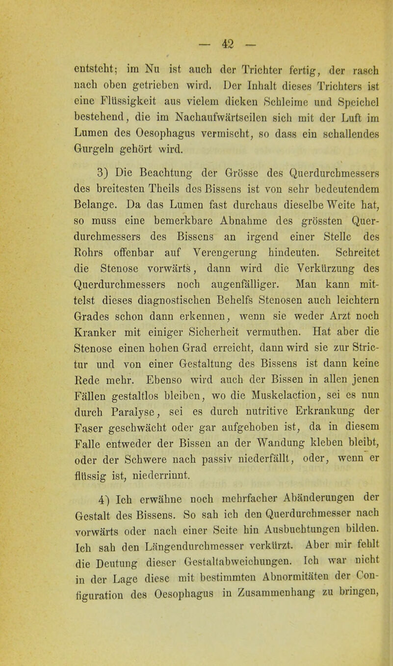 entsteht; im Nu ist auch der Trichter fertig, der rasch nach oben getrieben wird, Der Inhalt dieses Trichters ist eine Flüssigkeit aus vielem dicken Schleime und Speichel bestehend, die im Nachaufwärtseilen sich mit der Luft im Lumen des Oesophagus vermischt, so dass ein schallendes Gurgeln gehört wird. 3) Die Beachtung der Grösse des Querdurchmessers des breitesten Theils des Bissens ist von sehr bedeutendem Belange. Da das Lumen fast durchaus dieselbe Weite hat, so muss eine bemerkbare Abnahme des grössten Quer- durchmessers des Bissens an irgend einer Stelle des Rohrs offenbar auf Verengerung hindeuten. Schreitet die Stenose vorwärts, dann wird die Verkürzung des Querdurchmessers noch augenfälliger. Man kann mit- telst dieses diagnostischen Behelfs Stenosen auch leichtern Grades schon dann erkennen, wenn sie weder Arzt noch Kranker mit einiger Sicherheit vermuthen. Hat aber die Stenose einen hohen Grad erreicht, dann wird sie zur Stric- tur und von einer Gestaltung des Bissens ist dann keine Rede mehr. Ebenso wird auch der Bissen in allen jenen Fällen gestaltlos bleiben, wo die Muskelaction, sei es nun durch Paralyse, sei es durch nutritive Erkrankung der Faser geschwächt oder gar aufgehoben ist, da in diesem Falle entweder der Bissen an der Wandung kleben bleibt, oder der Schwere nach passiv niederfällt, oder, wenn er flüssig ist, niederriunt. 4) Ich erwähne noch mehrfacher Abänderungen der Gestalt des Bissens. So sah ich den Querdurchmesser nach vorwärts oder nach einer Seite hin Ausbuchtungen bilden. Ich sah den Längendurchmesser verkürzt. Aber mir fehlt die Deutung dieser Gestaltabweichungen. Ich war nicht in der Lage diese mit bestimmten Abnormitäten der Con- figuration des Oesophagus in Zusammenhang zu bringen,