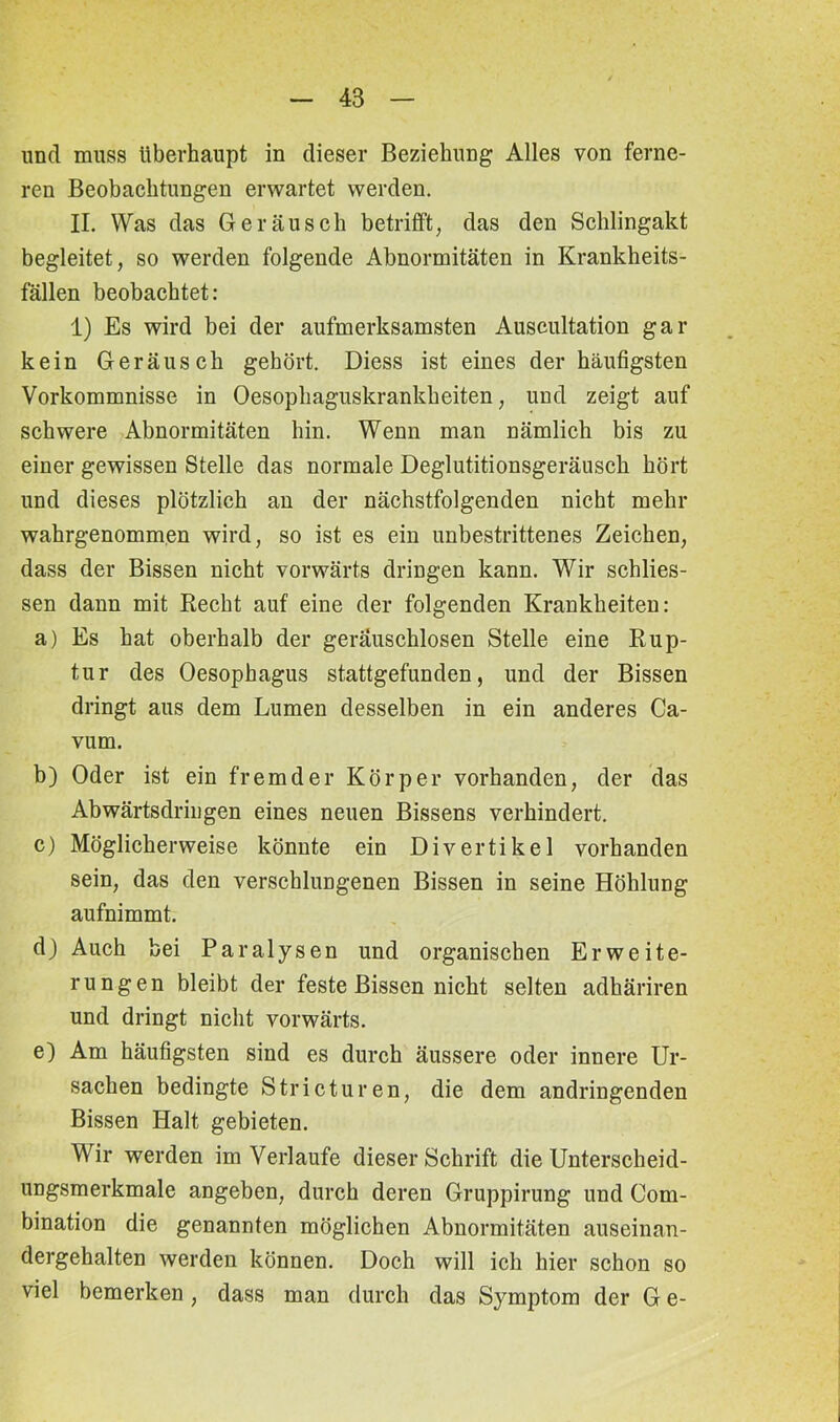 und muss überhaupt in dieser Beziehung Alles von ferne- ren Beobachtungen erwartet werden. II. Was das Geräusch betrifft, das den Schlingakt begleitet, so werden folgende Abnormitäten in Krankheits- fällen beobachtet: 1) Es wird bei der aufmerksamsten Auscultation gar kein Geräusch gehört. Diess ist eines der häufigsten Vorkommnisse in Oesophaguskrankheiten, und zeigt auf schwere Abnormitäten hin. Wenn man nämlich bis zu einer gewissen Stelle das normale Deglutitionsgeräusch hört und dieses plötzlich an der nächstfolgenden nicht mehr wahrgenommen wird, so ist es ein unbestrittenes Zeichen, dass der Bissen nicht vorwärts dringen kann. Wir schlies- sen dann mit Recht auf eine der folgenden Krankheiten: a) Es hat oberhalb der geräuschlosen Stelle eine Rup- tur des Oesophagus stattgefunden, und der Bissen dringt aus dem Lumen desselben in ein anderes Ca- vum. b) Oder ist ein fremder Körper vorhanden, der das Abwärtsdringen eines neuen Bissens verhindert. c) Möglicherweise könnte ein Divertikel vorhanden sein, das den verschlungenen Bissen in seine Höhlung aufnimmt. d) Auch bei Paralysen und organischen Erweite- rungen bleibt der feste Bissen nicht selten adhäriren und dringt nicht vorwärts. e) Am häufigsten sind es durch äussere oder innere Ur- sachen bedingte Stricturen, die dem andringenden Bissen Halt gebieten. Wir werden im Verlaufe dieser Schrift die Unterscheid- ungsmerkmale angeben, durch deren Gruppirung und Com- bination die genannten möglichen Abnormitäten auseinan- dergehalten werden können. Doch will ich hier schon so viel bemerken, dass man durch das Symptom der G e-