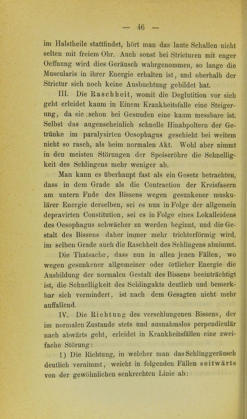 im Halstheile stattiindet, hört man das laute Schallen nicht selten mit freiem Ohr. Auch sonst bei Stricturen mit enger Oeffnung wird dies Geräusch wahrgenommen, so lange die Muscularis in ihrer Energie erhalten ist, und oberhalb der Strictur sich noch keine Ausbuchtung gebildet hat. HI. Die Raschheit, womit die Deglutition vor sich geht erleidet kaum in Einem Krankheitsfälle eine Steiger- ung, da sic.schon bei Gesunden eine kaum messbare ist. Selbst das augenscheinlich schnelle Hinabpoltern der Ge- tränke im paralysirten Oesophagus geschieht bei weitem nicht so rasch, als beim normalen Akt. Wohl aber nimmt in den meisten Störungen der Speiseröhre die Schnellig- keit des Sehlingens mehr weniger ab. Man kann es überhaupt fast als ein Gesetz betrachten, dass in dem Grade als die Contraction der Kreisfasern am untern Fnde des Bissens wegen gesunkener musku- lärer Energie derselben, sei es nun in Folge der allgemein depravirten Constitution, sei es in Folge eines Lokalleidens des Oesophagus schwächer zu werden beginnt, und die Ge- stalt des Bissens daher immer mehr trichterförmig wird, im selben Grade auch die Raschheit des Sehlingens abnimmt. Die Thatsache, dass nun in allen jenen Fällen, wo wegen gesunkener allgemeiner oder örtlicher Energie die Ausbildung der normalen Gestalt des Bissens beeinträchtigt ' ist, die Schnelligkeit des Schlingakts deutlich und bemerk- bar sich vermindert, ist nach dem Gesagten nicht mehr auffallend. IV. Die Richtung des verschlungenen Bissens, der im normalen Zustande stets und ausnahmslos perpendiculär nach abwärts geht, erleidet in Krankheitsfällen eine zwei- fache Störung: 1) Die Richtung, in welcher man das Schlinggeräusch deutlich vernimmt, weicht in folgenden Fällen seitwärts von der gewöhnlichen senkrechten Liuie ab: