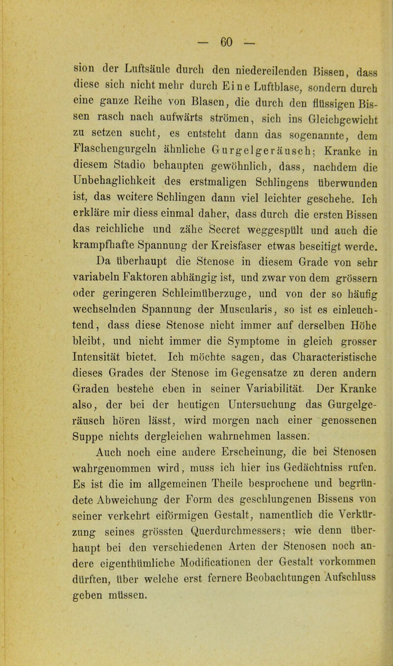 sion der Luftsäule durch den niedereilenden Bissen, dass diese sich nicht mehr durch Ei ne Luftblase, sondern durch eine ganze Leihe von Blasen, die durch den flüssigen Bis- sen rasch nach aufwärts strömen, sich ins Gleichgewicht zu setzen sucht, es entsteht dann das sogenannte, dem Flaschengurgeln ähnliche Gurgel ge räusch; Kranke in diesem Stadio behaupten gewöhnlich, dass, nachdem die Unbehaglichkeit des erstmaligen Sehlingens überwunden ist, das weitere Schlingen dann viel leichter geschehe. Ich erkläre mir diess einmal daher, dass durch die ersten Bissen das reichliche und zähe Secret weggespült und auch die krampfhafte Spannung der Kreisfaser etwas beseitigt werde. Da überhaupt die Stenose in diesem Grade von sehr variabeln Faktoren abhängig ist, und zwar von dem grossem oder geringeren Schleimüberzuge, und von der so häufig wechselnden Spannung der Muscularis, so ist es einleuch- tend, dass diese Stenose nicht immer auf derselben Höhe bleibt, und nicht immer die Symptome in gleich grosser Intensität bietet. Ich möchte sagen, das Characteristische dieses Grades der Stenose im Gegensätze zu deren andern Graden bestehe eben in seiner Variabilität. Der Kranke also, der bei der heutigen Untersuchung das Gurgelge- räusch hören lässt, wird morgen nach einer genossenen Suppe nichts dergleichen wahrnehmen lassen. Auch noch eine andere Erscheinung, die bei Stenosen wabrgenommen wird, muss ich hier ins Gedächtniss rufen. Es ist die im allgemeinen Theile besprochene und begrün- dete Abweichung der Form des geschlungenen Bissens von seiner verkehrt eiförmigen Gestalt, namentlich die Verkür- zung seines grössten Querdurchmessers; wie denn über- haupt bei den verschiedenen Arten der Stenosen noch an- dere eigenthtimliche Modificationcn der Gestalt Vorkommen dürften, über welche erst fernere Beobachtungen Aufschluss geben müssen.