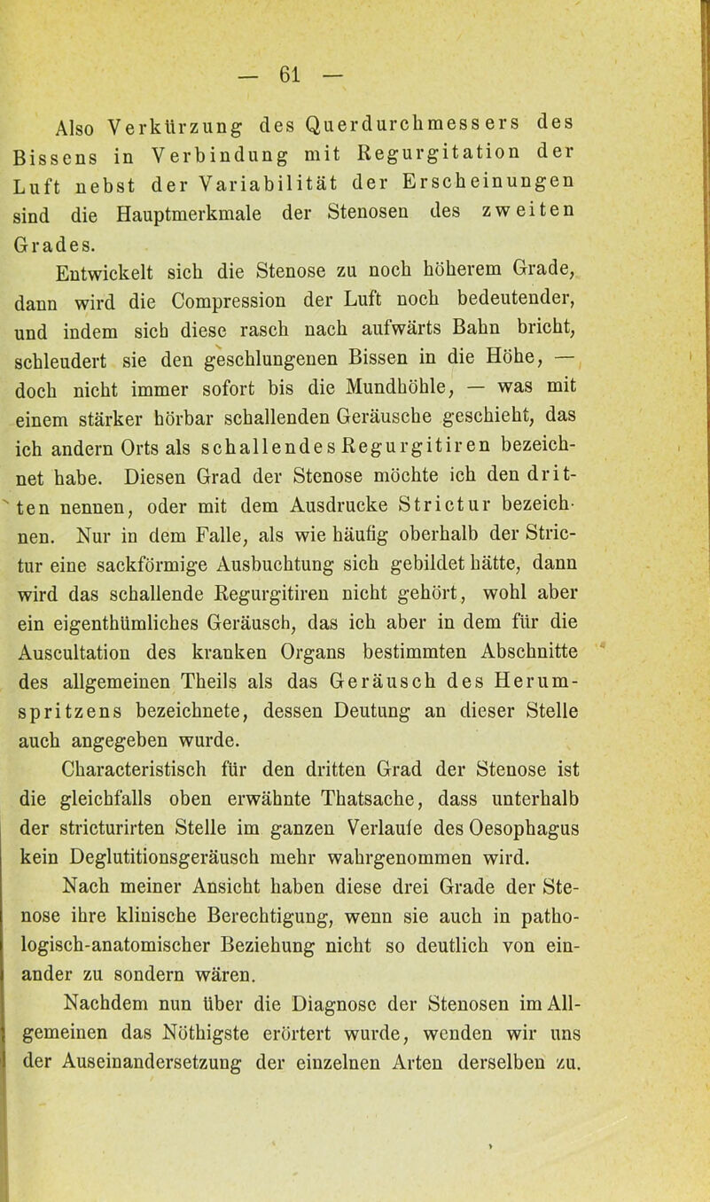 Also Verkürzung des Querdurchmessers des Bissens in Verbindung mit Regurgitation der Luft nebst der Variabilität der Erscheinungen sind die Hauptmerkmale der Stenosen des zweiten Grades. Entwickelt sich die Stenose zu noch höherem Grade, dann wird die Compression der Luft noch bedeutender, und indem sieb diese rasch nach aufwärts Bahn bricht, schleudert sie den geschlungenen Bissen in die Höhe, — doch nicht immer sofort bis die Mundhöhle, — was mit einem stärker hörbar schallenden Geräusche geschieht, das ich andern Orts als schallendes Regurgitiren bezeich- net habe. Diesen Grad der Stenose möchte ich den drit- ten nennen, oder mit dem Ausdrucke Strictur bezeich- nen. Nur in dem Falle, als wie häutig oberhalb der Stric- tur eine sackförmige Ausbuchtung sich gebildet hätte, dann wird das schallende Regurgitiren nicht gehört, wohl aber ein eigenthümliches Geräusch, das ich aber in dem für die Auscultation des kranken Organs bestimmten Abschnitte des allgemeinen Theils als das Geräusch des Herum- spritz ens bezeichnete, dessen Deutung an dieser Stelle auch angegeben wurde. Characteristisch für den dritten Grad der Stenose ist die gleichfalls oben erwähnte Thatsache, dass unterhalb der stricturirten Stelle im ganzen Verlaute des Oesophagus kein Deglutitionsgeräusch mehr wahrgenommen wird. Nach meiner Ansicht haben diese drei Grade der Ste- nose ihre klinische Berechtigung, wenn sie auch in patho- logisch-anatomischer Beziehung nicht so deutlich von ein- ander zu sondern wären. Nachdem nun Uber die Diagnose der Stenosen im All- gemeinen das Nöthigste erörtert wurde, wenden wir uns der Auseinandersetzung der einzelnen Arten derselben zu.