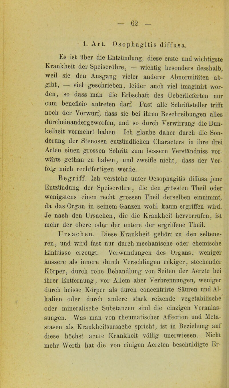 • 1. Art. Ösophagitis diffusa. Ls ist Uber die Entzündung, diese erste und wichtigste Krankheit der Speiseröhre, — wichtig besonders desshalb, weil sie den Ausgang vieler anderer Abnormitäten ab- gibt, — viel geschrieben, leider auch viel imaginirt wor- den, so dass man die Erbschaft des Ueberlieferten nur cum beneticio antreten darf. East alle Schriftsteller trifft noch der Vorwurf, dass sie bei ihren Beschreibungen alles durcheinandergeworfen, und so durch Verwirrung die Dun- kelheit vermehrt haben. Ich glaube daher durch die Son- derung der Stenosen entzündlichen Characters in ihre drei Arten einen grossen Schritt zum bessern Verständniss vor- wärts gethan zu haben, und zweifle nicht, dass der Ver- folg mich rechtfertigen werde. Begriff. Ich verstehe unter Oesophagitis diffusa jene Entzündung der Speiseröhre, die den grössten Theil oder wenigstens einen recht grossen Theil derselben einnimmt, da das Organ in seinem Ganzen wohl kaum ergriffen wird. Je nach den Ursachen, die die Krankheit hervorrufen, ist mehr der obere oder der untere der ergriffene Theil. Ursachen. Diese Krankheit gehört zu den seltene- ren, und wird fast nur durch mechanische oder chemische Einflüsse erzeugt. Verwundungen des Organs, weniger äussere als innere durch Verschlingen eckiger, stechender Körper, durch rohe Behandlung von Seiten der Aerzte bei ihrer Entfernung, vor Allem aber Verbrennungen, weniger durch heisse Körper als durch concentrirte Säuren und Al- kalien oder durch andere stark reizende vegetabilische oder mineralische Substanzen sind die einzigen Veranlas- sungen. Was man von rheumatischer Affection und Meta- stasen als Krankheitsursache spricht, ist in Beziehung auf diese höchst acute Krankheit völlig unerwiesen. Nicht mehr Werth hat die von einigen Aerzten beschuldigte Er-