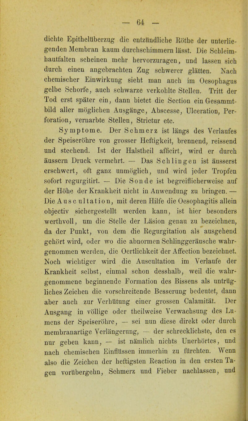 dichte Epithelüberzug die entzündliche Röthe der unterlie- genden Membran kaum durchschimmern lässt. Die Scbleim- hautfalten scheinen mehr hervorzuragen, und lassen sich durch einen angebrachten Zug schwerer glätten. Nach chemischer Einwirkung sieht man auch im Oesophagus gelbe Schorfe, auch schwarze verkohlte Stellen. Tritt der Tod erst später ein, dann bietet die Section ein Ges.ammt- bild aller möglichen Ausgänge, Abscesse, Ulceration, Per- foration, vernarbte Stellen, Strictur etc. Symptome. Der Schmerz ist längs des Verlaufes der Speiseröhre von grosser Heftigkeit, brennend, reissend und stechend. Ist der Halstheil afficirt, wird er durch äussern Druck vermehrt. — Das Schlingen ist äusserst erschwert, oft ganz unmöglich, und wird jeder Tropfen sofort regurgitirt. — Die Sonde ist begreiflicherweise auf der Höhe der Krankheit nicht in Anwendung zu bringen. — Die Auscultation, mit deren Hilfe die Oesophagitis allein objectiv sichergestellt werden kann, ist hier besonders werthvoll, um die Stelle der Läsion genau zu bezeichnen, da der Punkt, von dem die Regurgitation als ausgehend gehört wird, oder wo die abnormen Schlinggeräusche wahr- genommen werden, die Oertlichkeit der Affection bezeichnet. Noch wichtiger wird die Auscultation im Verlaufe der Krankheit selbst, einmal schon desshalb, weil die wahr- genommene beginnende Formation des Bissens als untrüg- liches Zeichen die vorschreitende Besserung bedeutet, dann aber auch zur Verhütung einer grossen Calamität. Der Ausgang in völlige oder theilweise Verwachsung des Lu- mens der Speiseröhre, — sei nun diese direkt oder durch membranartige Verlängerung, — der schrecklichste, den es nur geben kann, — ist nämlich nichts Unerhörtes, und nach chemischen Einflüssen immerhin zu fürchten. Wenn also die Zeichen der heftigsten Reaction in den ersten Ta- gen vorübergehn, Schmerz und Fieber nachlassen, und