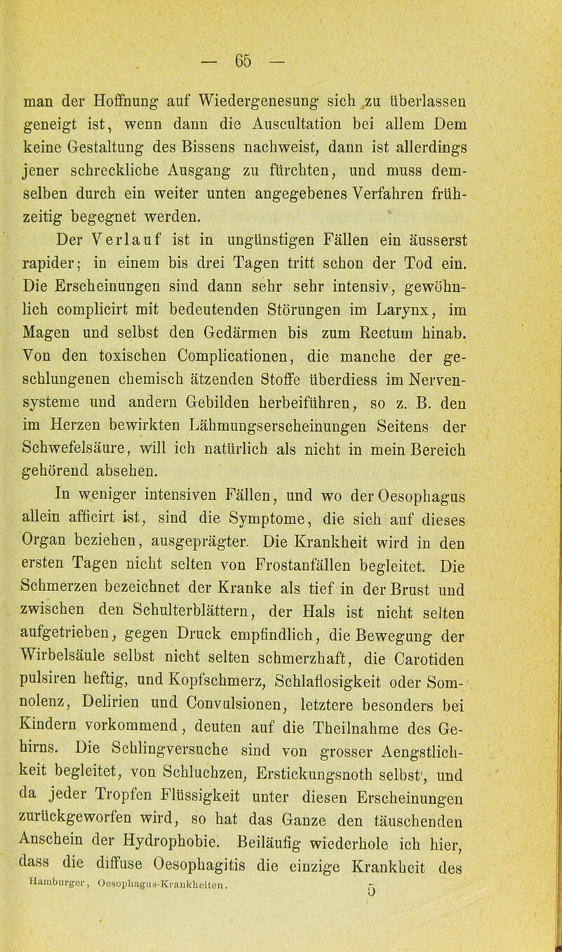 man der Hoffnung auf Wiedergenesung sich zu überlassen geneigt ist, wenn dann die Auscultation bei allem Dem keine Gestaltung des Bissens nachweist, dann ist allerdings jener schreckliche Ausgang zu fürchten, und muss dem- selben durch ein weiter unten angegebenes Verfahren früh- zeitig begegnet werden. Der Verlauf ist in ungünstigen Fällen ein äusserst rapider 5 in einem bis drei Tagen tritt schon der Tod ein. Die Erscheinungen sind dann sehr sehr intensiv, gewöhn- lich complicirt mit bedeutenden Störungen im Larynx, im Magen und selbst den Gedärmen bis zum Rectum hinab. Von den toxischen Complicationen, die manche der ge- schlungenen chemisch ätzenden Stoffe iiberdiess im Nerven- systeme und andern Gebilden herbeiführen, so z. B. den im Herzen bewirkten Läbmungserscheinungen Seitens der Schwefelsäure, will ich natürlich als nicht in mein Bereich gehörend absehen. In weniger intensiven Fällen, und wo der Oesophagus allein afficirt ist, sind die Symptome, die sich auf dieses Organ beziehen, ausgeprägter. Die Krankheit wird in den ersten Tagen nicht selten von Frostanfällen begleitet. Die Schmerzen bezeichnet der Kranke als tief in der Brust und zwischen den Schulterblättern, der Hals ist nicht selten aufgetrieben, gegen Druck empfindlich, die Bewegung der Wirbelsäule selbst nicht selten schmerzhaft, die Carotiden pulsiren heftig, und Kopfschmerz, Schlaflosigkeit oder Som- nolenz, Delirien und Convulsionen, letztere besonders bei Kindern vorkommend, deuten auf die Theilnahme des Ge- hirns. Die Schlingversuche sind von grosser Aengstlich- keit begleitet, von Schluchzen, Erstickungsnoth selbst1, und da jeder Tropfen blüssigkeit unter diesen Erscheinungen zurückgeworfen wird, so hat das Ganze den täuschenden Anschein der Hydrophobie. Beiläufig wiederhole ich hier, dass die diffuse Oesophagitis die einzige Krankheit des Hamburger, Oenophagus-Kvankheiten. -