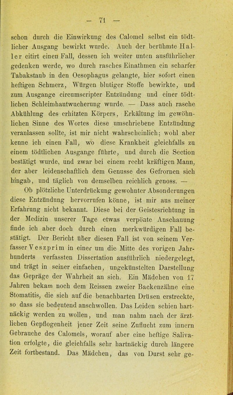 schon durch die Einwirkung des Calomel selbst ein tödt- licher Ausgang bewirkt wurde. Auch der berühmte Hal- 1 e r citirt einen Fall, dessen ich weiter unten ausführlicher gedenken werde, wo durch rasches Einathmen ein scharfer Tabakstaub in den Oesophagus gelangte, hier sofort einen heftigen Schmerz, Würgen blutiger Stoffe bewirkte, und zum Ausgange circumscripter Entzündung und einer tödt- lichen Schleimhautwucherung wurde. — Dass auch rasche Abkühlung des erhitzten Körpers, Erkältung im gewöhn- lichen Sinne des Wortes diese umschriebene Entzündung veranlassen sollte, ist mir nicht wahrscheinlich; wohl aber kenne ich einen Fall, wo diese Krankheit gleichfalls zu einem tödtlichen Ausgange führte, und durch die Section bestätigt wurde, und zwar bei einem recht kräftigen Mann, der aber leidenschaftlich dem Genüsse des Gefrornen sich hingab, und täglich von demselben reichlich genoss. — Ob plötzliche Unterdrückung gewohnter Absonderungen diese Entzündung hervorrufen könne, ist mir aus meiner Erfahrung nicht bekannt. Diese bei der Geistesrichtung in der Medizin unserer Tage etwas verpönte Anschauung finde ich aber doch durch einen merkwürdigen Fall be- stätigt. Der Bericht über diesen Fall ist von seinem Ver- fasser Veszprim in einer um die Mitte des vorigen Jahr- hunderts verfassten Dissertation ausführlich niedergelegt, und trägt in seiner einfachen, ungekünstelten Darstellung das Gepräge der Wahrheit an sich. Ein Mädchen von 17 Jahren bekam noch dem Heissen zweier Backenzähne eine Stomatitis, die sich auf die benachbarten Drüsen erstreckte, so dass sie bedeutend anschwollen. Das Leiden schien hart- näckig werden zu wollen, und man nahm nach der ärzt- lichen Gepflogenheit jener Zeit seine Zuflucht zum innern Gebrauche des Calomels, worauf aber eine heftige Saliva- tion erfolgte, die gleichfalls sehr hartnäckig durch längere Zeit fortbestand. Das Mädchen, das von Durst sehr ge-