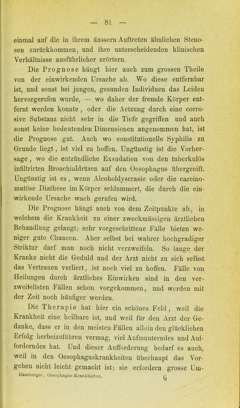 einmal auf die in ihrem äussern Auftreten ähnlichen Steno- sen zurückkommen, und ihre unterscheidenden klinischen Verhältnisse ausführlicher erörtern. Die Prognose hängt hier auch zum grossen Theile von der ein wirkenden Ursache ab. Wo diese entfernbar ist, und sonst bei jungen, gesunden Individuen das Leiden hervorgerufen wurde, — wo daher der fremde Körper ent- fernt werden konnte, oder die Aetzung durch eine corro- sive Substanz nicht sehr in die Tiefe gegriffen und auch sonst keine bedeutenden Dimensionen angenommen hat, ist die Prognose gut. Auch wo constitutionelle Syphilis zu Grunde liegt, ist viel zu hoffen. Ungünstig ist die Vorher- sage , wo die entzündliche Exsudation von den tuberkulös infiltrirten Bronchialdrüsen auf den Oesophagus übergreift. Ungünstig ist es, wenn Alcoholdyscrasie oder die carcino- matöse Diathese im Körper schlummert, die durch die ein- wirkende Ursache wach gerufen wird. Die Prognose hängt auch von dem Zeitpunkte ab, in welchem die Krankheit zu einer zweckmässigen ärztlichen Behandlung gelangt; sehr vorgeschrittene Fälle bieten we- niger gute Chancen. Aber selbst bei wahrer hochgradiger Striktur darf man noch nicht verzweifeln. So lange der Kranke nicht die Geduld und der Arzt nicht zu sich selbst das Vertrauen verliert, ist noch viel zu hoffen. Fälle von Heilungen durch ärztliches Einwirken sind in den ver- zweifeltsten Fällen schon vorgekommen, und werden mit der Zeit noch häufiger werden. Die Therapie hat hier ein schönes Feld, weil die Krankheit eine heilbare ist, und weil für den Arzt der Ge- danke, dass er in den meisten Fällen allein den glücklichen Erfolg herbeizuführen vermag, viel Aufmunterndes und Auf- forderndes hat. Und dieser Aufforderung bedarf es auch, weil in den Qesophaguskrankheiten überhaupt das Vor- gehen nicht leicht gemacht ist; sie erfordern grosse Urn- Hambui-ger, Oesophagus-Krankheiten. /•