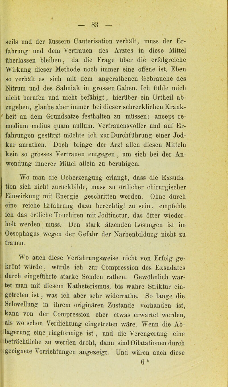 seils lind der äussern Cauterisation verhält, muss der Er- fahrung und dem Vertrauen des Arztes in diese Mittel überlassen bleiben, da die Frage über die erfolgreiche Wirkung dieser Methode noch immer eine offene ist. Eben so verhält es sich mit dem angerathenen Gebrauche des Nitrum und des Salmiak in grossen Gaben. Ich fühle mich nicht berufen und nicht befähigt, hierüber ein Urtheil ab- zugeben, glaube aber immer bei dieser schrecklichen Krank- ' heit an dem Grundsätze festhalten zu müssen: anceps re- medium melius quam nullum. Vertrauensvoller und auf Er- fahrungen gestützt möchte ich zur Durchführung einer Jod- kur anrathen. Doch bringe der Arzt allen diesen Mitteln kein so grosses Vertrauen entgegen , um sich bei der An- wendung innerer Mittel allein zu beruhigen. Wo man die Ueberzeugung erlangt, dass die Exsuda- tion sich nicht zurückbilde, muss zu örtlicher chirurgischer Einwirkung mit Energie geschritten werden. Ohne durch eine reiche Erfahrung dazu berechtigt zu sein, empfehle - ich das örtliche Touchiren mit Jodtinctur, das öfter wieder- holt werden muss. Den stark ätzenden Lösungen ist im Oesophagus wegen der Gefahr der Narbenbildung nicht zu trauen. Wo auch diese Verfahrungsweise nicht von Erfolg ge- krönt würde, würde ich zur Compression des Exsudates durch eingeführte starke Sonden rathen. Gewöhnlich war- tet man mit diesem Katheterismus, bis wahre Striktur ein- getreten ist, was ich aber sehr widerrathe. So lange die Schwellung in ihrem originären Zustande vorhanden ist, kann von der Compression eher etwas erwartet werden, als wo schon Verdichtung eingetreten wäre. Wenn die Ab- lagerung eine ringförmige ist, und die Verengerung eine beträchtliche zu werden droht, dann sind Dilatationen durch geeignete Vorrichtungen angezeigt. Und wären auch diese 6 *