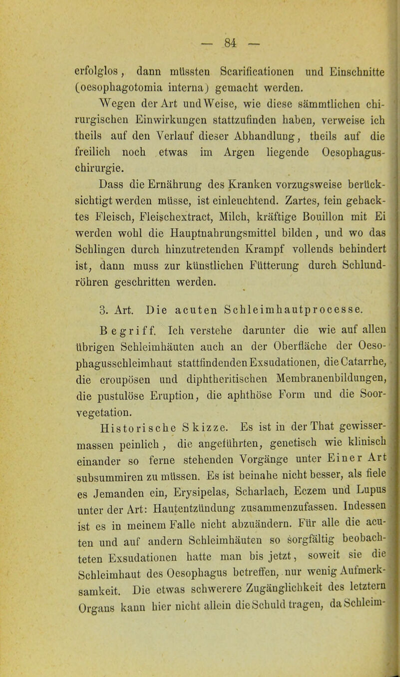 erfolglos, dann müssten Scarificationen und Einschnitte (oesophagotomia interna) gemacht werden. Wegen der Art und Weise, wie diese sämmtlichen chi- rurgischen Einwirkungen stattzufinden haben, verweise ich theils auf den Verlauf dieser Abhandlung, theils auf die freilich noch etwas im Argen liegende Oesophagus- chirurgie. Dass die Ernährung des Kranken vorzugsweise berück- sichtigt werden müsse, ist einleuchtend. Zartes, fein gehack- tes Fleisch, Fleischextract, Milch, kräftige Bouillon mit Ei werden wohl die Hauptnahrungsmittel bilden, und wo das Schlingen durch hinzutretenden Krampf vollends behindert ist, dann muss zur künstlichen Fütterung durch Schlund- röhren geschritten werden. 3. Art. Die acuten Schleimhautproeesse. B e g r i f f. Ich verstehe darunter die wie auf allen übrigen Schleimhäuten auch an der Oberfläche der Oeso- * phagusschleimhaut stattfindenden Exsudationen, dieCatarrhe, die croupösen und diphtheritischen Membranenbildungen, die pustulöse Eruption, die aphthöse Form und die Soor- vegetation. Historische Skizze. Es ist in derThat gewisser- massen peinlich , die angeführten, genetisch wie klinisch einander so ferne stehenden Vorgänge unter Einer Art subsummiren zu müssen. Es ist beinahe nicht besser, als fiele es Jemanden ein, Erysipelas, Scharlach, Eczem und Lupus unter der Art: Hautentzündung zusammenzufassen. Indessen ist es in meinem Falle nicht abzuändern. Für alle die acu- ten und auf andern Schleimhäuten so sorgfältig beobach- teten Exsudationen hatte man bis jetzt, soweit sie die Schleimhaut des Oesophagus betreffen, nur wenig Aufmerk- samkeit. Die etwas schwerere Zugänglichkeit des letztem Organs kann hier nicht allein die Schuld tragen, da Schleim-: