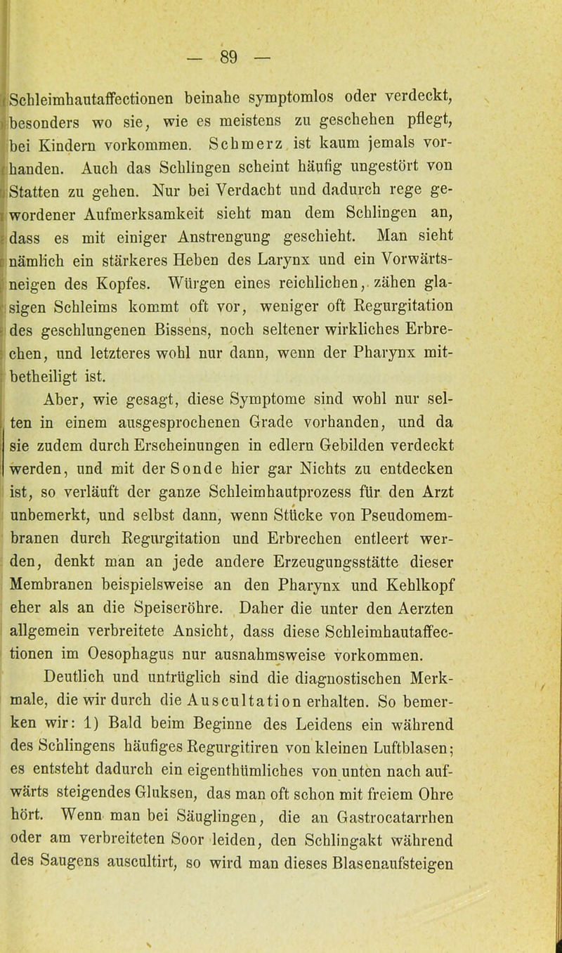 Schleimhautaffectionen beinahe symptomlos oder verdeckt, besonders wo sie, wie es meistens zu geschehen pflegt, bei Kindern Vorkommen. Schmerz ist kaum jemals vor- handen. Auch das Schlingen scheint häufig ungestört von ; Statten zu gehen. Nur bei Verdacht und dadurch rege ge- ; wordener Aufmerksamkeit sieht man dem Schlingen an, dass es mit einiger Anstrengung geschieht. Man sieht [ nämlich ein stärkeres Heben des Larynx und ein Vorwärts- neigen des Kopfes. Würgen eines reichlichen,, zähen gla- sigen Schleims kommt oft vor, weniger oft Regurgitation des geschlungenen Bissens, noch seltener wirkliches Erbre- : chen, und letzteres wohl nur dann, wenn der Pharynx mit- betheiligt ist. Aber, wie gesagt, diese Symptome sind wohl nur sel- ten in einem ausgesprochenen Grade vorhanden, und da sie zudem durch Erscheinungen in edlern Gebilden verdeckt werden, und mit der Sonde hier gar Nichts zu entdecken ist, so verläuft der ganze Schleimhautprozess für den Arzt unbemerkt, und selbst dann, wenn Stücke von Pseudomem- branen durch Regurgitation und Erbrechen entleert wer- den, denkt man an jede andere Erzeugungsstätte dieser Membranen beispielsweise an den Pharynx und Kehlkopf eher als an die Speiseröhre. Daher die unter den Aerzten allgemein verbreitete Ansicht, dass diese Schleimhautaffec- tionen im Oesophagus nur ausnahmsweise Vorkommen. Deutlich und untrüglich sind die diagnostischen Merk- male, die wir durch die Auscultation erhalten. So bemer- ken wir: 1) Bald beim Beginne des Leidens ein während des Sehlingens häufiges Regurgitiren von kleinen Luftblasen; es entsteht dadurch ein eigenthümliches von unten nach auf- wärts steigendes Gluksen, das man oft schon mit freiem Ohre hört. Wenn man bei Säuglingen, die an Gastrocatarrhen oder am verbreiteten Soor leiden, den Schlingakt während des Saugens auscultirt, so wird man dieses Blasenaufsteigen \