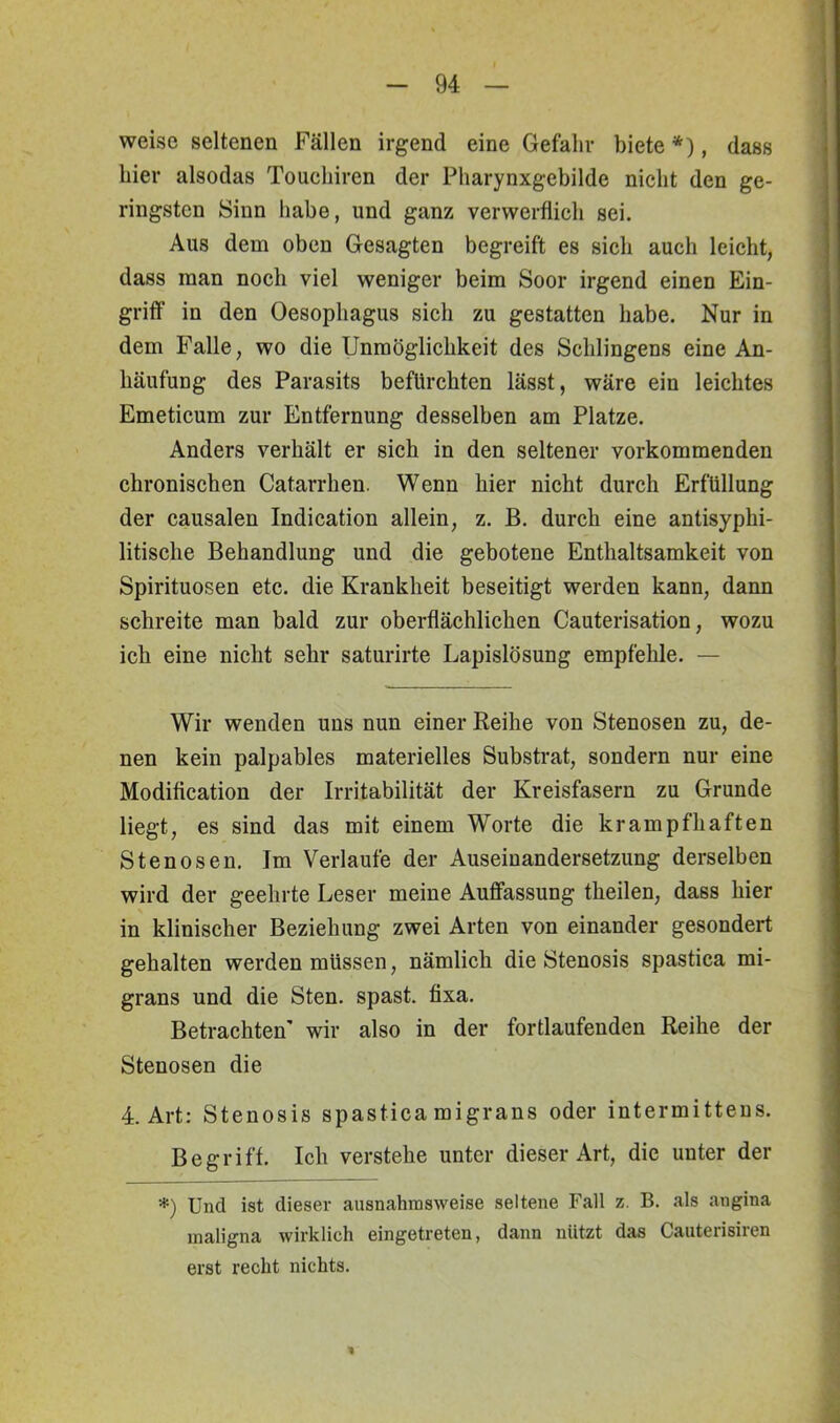 weise seltenen Fällen irgend eine Gefahr biete *), dass hier alsodas Touchiren der Pharynxgebilde nicht den ge- ringsten Sinn habe, und ganz verwerflich sei. Aus dem oben Gesagten begreift es sich auch leicht, dass man noch viel weniger beim Soor irgend einen Ein- griff' in den Oesophagus sich zu gestatten habe. Nur in dem Falle, wo die Unmöglichkeit des Sehlingens eine An- häufung des Parasits befürchten lässt, wäre ein leichtes Emeticum zur Entfernung desselben am Platze. Anders verhält er sich in den seltener vorkommenden chronischen Catarrhen. Wenn hier nicht durch Erfüllung der causalen Indication allein, z. B. durch eine antisyphi- litische Behandlung und die gebotene Enthaltsamkeit von Spirituosen etc. die Krankheit beseitigt werden kann, dann schreite man bald zur oberflächlichen Cauterisation, wozu ich eine nicht sehr saturirte Lapislösung empfehle. — Wir wenden uns nun einer Reihe von Stenosen zu, de- nen kein palpables materielles Substrat, sondern nur eine Modiflcation der Irritabilität der Kreisfasern zu Grunde liegt, es sind das mit einem Worte die krampfhaften Stenosen. Im Verlaufe der Auseinandersetzung derselben wird der geehrte Leser meine Auffassung theilen, dass hier in klinischer Beziehung zwei Arten von einander gesondert gehalten werden müssen, nämlich die Stenosis spastica mi- grans und die Sten. spast. fixa. Betrachten’ wir also in der fortlaufenden Reihe der Stenosen die 4. Art: Stenosis spastica migrans oder intermitteus. Begriff. Ich verstehe unter dieser Art, die unter der *) Und ist dieser ausnahmsweise seltene Fall z. B. als angina maligna wirklich eingetreten, dann nützt das Cauterisiren erst recht nichts. *