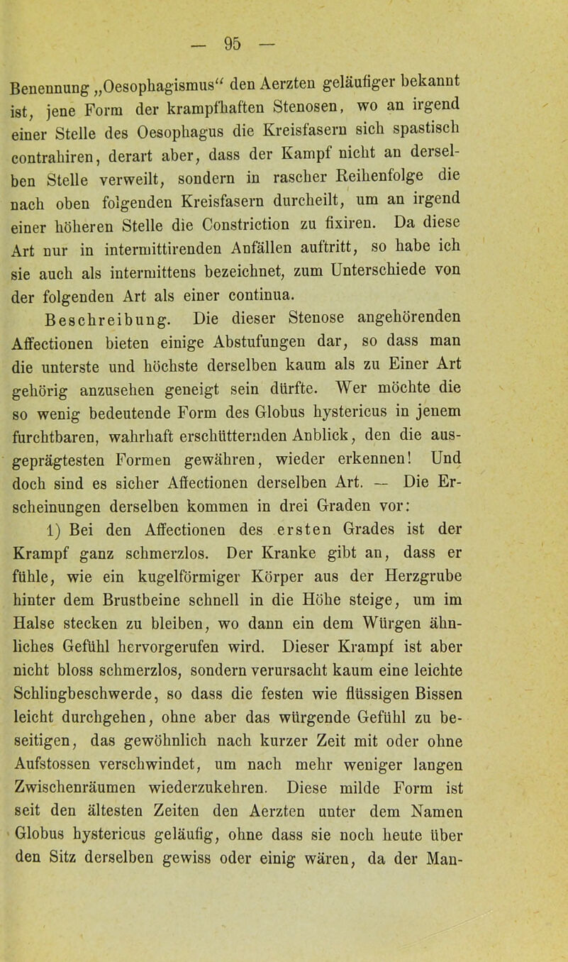Benennung „Oesophagismus“ den Aerzten geläufigei bekannt ist, jene Form der krampfhaften Stenosen, wo an irgend einer Stelle des Oesophagus die Kreisfasern sich spastisch contrahiren, derart aber, dass der Kampf nicht an dersel- ben Stelle verweilt, sondern in rascher Reihenfolge die nach oben folgenden Kreisfasern durcheilt, um an irgend einer höheren Stelle die Constriction zu fixiren. Da diese Art nur in intermittirenden Anfällen auf tritt, so habe ich sie auch als intermittens bezeichnet, zum Unterschiede von der folgenden Art als einer continua. Beschreibung. Die dieser Stenose angehörenden Affectionen bieten einige Abstufungen dar, so dass man die unterste und höchste derselben kaum als zu Einer Art gehörig anzusehen geneigt sein dürfte. Wer möchte die so wenig bedeutende Form des Globus hystericus in jenem furchtbaren, wahrhaft erschütternden Anblick, den die aus- geprägtesten Formen gewähren, wieder erkennen! Und doch sind es sicher Affectionen derselben Art. — Die Er- scheinungen derselben kommen in drei Graden vor: 1) Bei den Affectionen des ersten Grades ist der Krampf ganz schmerzlos. Der Kranke gibt an, dass er fühle, wie ein kugelförmiger Körper aus der Herzgrube hinter dem Brustbeine schnell in die Höhe steige, um im Halse stecken zu bleiben, wo dann ein dem Würgen ähn- liches Gefühl hervorgerufen wird. Dieser Krampf ist aber nicht bloss schmerzlos, sondern verursacht kaum eine leichte Schlingbeschwerde, so dass die festen wie flüssigen Bissen leicht durchgehen, ohne aber das würgende Gefühl zu be- seitigen, das gewöhnlich nach kurzer Zeit mit oder ohne Aufstossen verschwindet, um nach mehr weniger langen Zwischenräumen wiederzukehren. Diese milde Form ist seit den ältesten Zeiten den Aerzten unter dem Namen Globus hystericus geläufig, ohne dass sie noch heute über den Sitz derselben gewiss oder einig wären, da der Man-