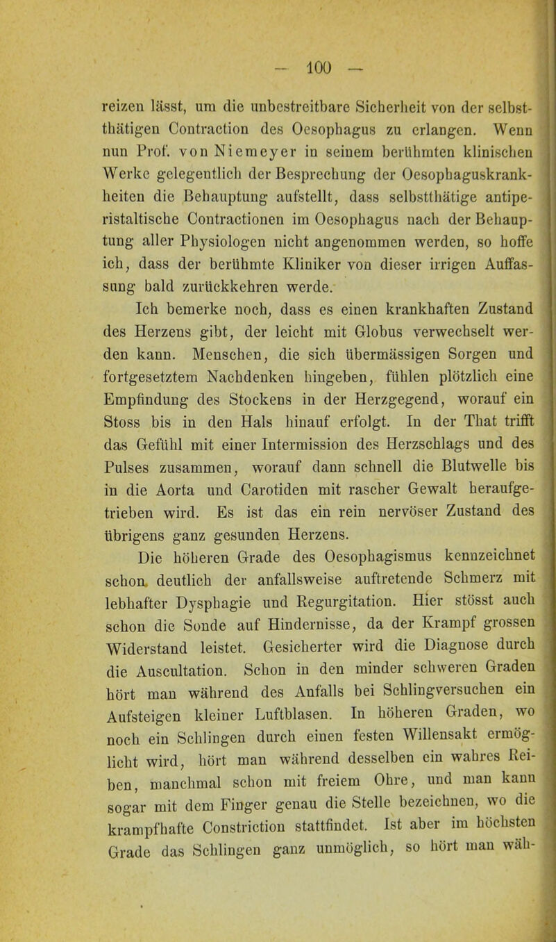 reizen lässt, um die unbestreitbare Sicherheit von der selbst- tätigen Contraction des Oesophagus zu erlangen. Wenn nun Prof, von Niemeyer in seinem berühmten klinischen Werke gelegentlich der Besprechung der Oesophaguskrank- heiten die Behauptung aufstellt, dass selbsttätige antipe- ristaltische Contractionen im Oesophagus nach der Behaup- tung aller Physiologen nicht angenommen werden, so hoffe ich, dass der berühmte Kliniker von dieser irrigen Auffas- sung bald zurückkehren werde. Ich bemerke noch, dass es einen krankhaften Zustand des Herzens gibt, der leicht mit Globus verwechselt wer- den kann. Menschen, die sich übermässigen Sorgen und fortgesetztem Nachdenken hingeben, fühlen plötzlich eine Empfindung des Stockens in der Herzgegend, worauf ein Stoss bis in den Hals hinauf erfolgt. In der That trifft das Gefühl mit einer Intermission des Herzschlags und des Pulses zusammen, worauf dann schnell die Blutwelle bis in die Aorta und Carotiden mit rascher Gewalt heraufge- trieben wird. Es ist das ein rein nervöser Zustand des übrigens ganz gesunden Herzens. Die höheren Grade des Oesophagismus kennzeichnet schoa deutlich der anfallsweise auftretende Schmerz mit lebhafter Dysphagie und Regurgitation. Hier stösst auch schon die Sonde auf Hindernisse, da der Krampf grossen Widerstand leistet. Gesicherter wird die Diagnose durch die Auscultation. Schon in den minder schweren Graden hört man während des Anfalls bei Schlingversuchen ein Aufsteigen kleiner Luftblasen. In höheren Graden, wo noch ein Schlingen durch einen festen Willensakt ermög- licht wird, hört man während desselben ein wahres Rei- ben, manchmal schon mit freiem Ohre, und man kann sogar mit dem Finger genau die Stelle bezeichnen, wo die krampfhafte Constriction stattfindet. Ist aber im höchsten Grade das Schlingen ganz unmöglich, so hört man wäh-